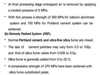 • At final processing stage entrapped air is removed by applying
a modest pressure of 5 MPa.
• With this process a strength of 300 MPa for calcium aluminate
system and 150 MPa for Portland cement system can be
achieved.
(b) Densely Packed System (DSP).
• Normal Portland cement and ultra-fine silica fume are mixed.
• The size of cement particles may very from 0.5 to 100μ
and that of silica fume varies from 0.005 to 0.5μ.
• Silica fume is generally added from 5 to 25 %.
• A compressive strength of 270 MPa have been achieved with
silica fume substituted paste.
 