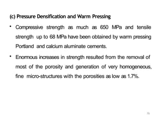 79
(c) Pressure Densification and Warm Pressing
• Compressive strength as much as 650 MPa and tensile
strength up to 68 MPa have been obtained by warm pressing
Portland and calcium aluminate cements.
• Enormous increases in strength resulted from the removal of
most of the porosity and generation of very homogeneous,
fine micro-structures with the porosities as low as 1.7%.
 