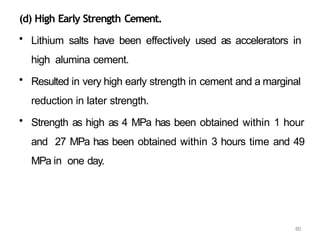80
(d) High Early Strength Cement.
• Lithium salts have been effectively used as accelerators in
high alumina cement.
• Resulted in very high early strength in cement and a marginal
reduction in later strength.
• Strength as high as 4 MPa has been obtained within 1 hour
and 27 MPa has been obtained within 3 hours time and 49
MPa in one day.
 