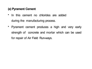 (e) Pyrament Cement
• In this cement no chlorides are added
during the manufacturing process.
• Pyrament cement produces a high and very early
strength of concrete and mortar which can be used
for repair of Air Field Run-ways.
 
