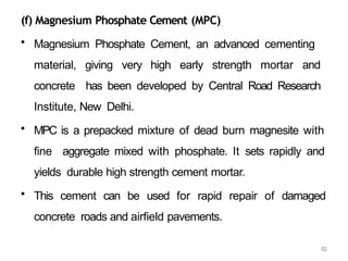 82
(f) Magnesium Phosphate Cement (MPC)
• Magnesium Phosphate Cement, an advanced cementing
material, giving very high early strength mortar and
concrete has been developed by Central Road Research
Institute, New Delhi.
• MPC is a prepacked mixture of dead burn magnesite with
fine aggregate mixed with phosphate. It sets rapidly and
yields durable high strength cement mortar.
• This cement can be used for rapid repair of damaged
concrete roads and airfield pavements.
 