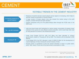 1616APRIL 2017 For updated information, please visit www.ibef.org
Increasing presence of
cement players
• Presence of small & mid-size cement players across regions is increasing, which helps to
diminish market concentration of industry leaders
• A large number of foreign players have also entered the market owing to the profit
margins, constant demand and right valuation .
• Cement companies will go for the global listings either through the FCCB route or the
GDR route
Tie – up with overseas
• India has joined hands with Switzerland to reduce energy consumption & develop newer
methods in the country for more efficient cement production, which would help India meet
its rising demand for cement in the infrastructure sector
Housing for All
• Under Union Budget 2017-18, US$ 3.42 billion has been allocated to achieve
government's mission of 'Housing for All by 2022. The scheme will be extended to 600
districts
• In the Budget 2016, the GOI, allocated a total of USD8.22 billion for the development of
roads & highways of India, bracing the cement industry of India.
• Housing sector is considered to drive the cement industries in India to a great extent,
which held nearly 67 per cent of the total cement consumption in India.
Source: Union Budget 2016 – 17, Emkay Global Financial Services
Note: GOI – Government of India
NOTABLE TRENDS IN THE CEMENT INDUSTRY
CEMENT
 