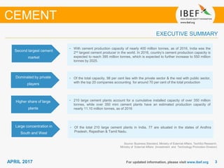 33APRIL 2017 For updated information, please visit www.ibef.org
EXECUTIVE SUMMARY
Second largest cement
market
• With cement production capacity of nearly 400 million tonnes, as of 2016, India was the
2nd largest cement producer in the world. In 2016, country’s cement production capacity is
expected to reach 395 million tonnes, which is expected to further increase to 550 million
tonnes by 2025.
Dominated by private
players
• Of the total capacity, 98 per cent lies with the private sector & the rest with public sector,
with the top 20 companies accounting for around 70 per cent of the total production
Higher share of large
plants
• 210 large cement plants account for a cumulative installed capacity of over 350 million
tonnes, while over 350 mini cement plants have an estimated production capacity of
nearly 11.10 million tonnes, as of 2016
Large concentration in
South and West
• Of the total 210 large cement plants in India, 77 are situated in the states of Andhra
Pradesh, Rajasthan & Tamil Nadu.
Source: Business Standard, Ministry of External Affairs, TechSci Research,
Ministry of External Affairs (Investment and Technology Promotion Division)
CEMENT
 