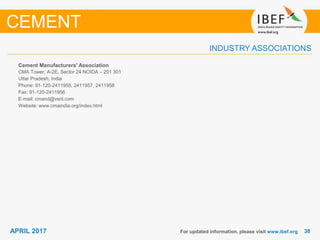 3838APRIL 2017
INDUSTRY ASSOCIATIONS
Cement Manufacturers' Association
CMA Tower, A-2E, Sector 24 NOIDA – 201 301
Uttar Pradesh, India
Phone: 91-120-2411955, 2411957, 2411958
Fax: 91-120-2411956
E-mail: cmand@vsnl.com
Website: www.cmaindia.org/index.html
For updated information, please visit www.ibef.org
CEMENT
 