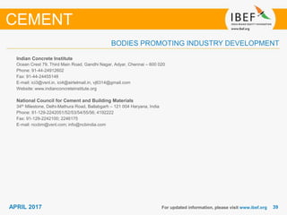 3939APRIL 2017
BODIES PROMOTING INDUSTRY DEVELOPMENT
Indian Concrete Institute
Ocean Crest 79, Third Main Road, Gandhi Nagar, Adyar, Chennai – 600 020
Phone: 91-44-24912602
Fax: 91-44-24455148
E-mail: ici3@vsnl.in, ici4@airtelmail.in, vj6314@gmail.com
Website: www.indianconcreteinstitute.org
National Council for Cement and Building Materials
34th Milestone, Delhi-Mathura Road, Ballabgarh – 121 004 Haryana, India
Phone: 91-129-2242051/52/53/54/55/56; 4192222
Fax: 91-129-2242100; 2246175
E-mail: nccbm@vsnl.com; info@ncbindia.com
For updated information, please visit www.ibef.org
CEMENT
 