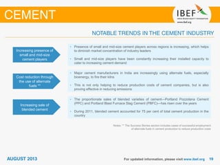 Increasing presence of
small and mid-size
cement players
• Presence of small and mid-size cement players across regions is increasing, which helps
to diminish market concentration of industry leaders
• Small and mid-size players have been constantly increasing their installed capacity to
cater to increasing cement demand
Cost reduction through
the use of alternate
fuels **
• Major cement manufacturers in India are increasingly using alternate fuels, especially
bioenergy, to fire their kilns
• This is not only helping to reduce production costs of cement companies, but is also
proving effective in reducing emissions
Increasing sale of
blended cement
• The proportionate sales of blended varieties of cement—Portland Pozzolana Cement
(PPC) and Portland Blast Furnace Slag Cement (PBFC)—has risen over the years
• During 2011, blended cement accounted for 75 per cent of total cement production in the
country
Notes: ** The Success Stories section includes cases of successful employment
of alternate fuels in cement production to reduce production costs
 