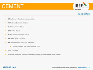 CMA: Cement Manufacturers' Association
GDP: Gross Domestic Product
GoI: Government of India
INR: Indian Rupee
MTPA: Million tonnes per annum
NE India: North-East India
FY: Indian financial year (April to March)
So FY10 implies April 2009 to March 2010
USD: US Dollar
Wherever applicable, numbers have been rounded off to the nearest whole number
 