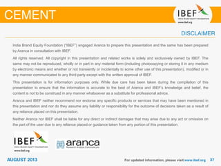 India Brand Equity Foundation (“IBEF”) engaged Aranca to prepare this presentation and the same has been prepared
by Aranca in consultation with IBEF.
All rights reserved. All copyright in this presentation and related works is solely and exclusively owned by IBEF. The
same may not be reproduced, wholly or in part in any material form (including photocopying or storing it in any medium
by electronic means and whether or not transiently or incidentally to some other use of this presentation), modified or in
any manner communicated to any third party except with the written approval of IBEF.
This presentation is for information purposes only. While due care has been taken during the compilation of this
presentation to ensure that the information is accurate to the best of Aranca and IBEF’s knowledge and belief, the
content is not to be construed in any manner whatsoever as a substitute for professional advice.
Aranca and IBEF neither recommend nor endorse any specific products or services that may have been mentioned in
this presentation and nor do they assume any liability or responsibility for the outcome of decisions taken as a result of
any reliance placed on this presentation.
Neither Aranca nor IBEF shall be liable for any direct or indirect damages that may arise due to any act or omission on
the part of the user due to any reliance placed or guidance taken from any portion of this presentation.
 