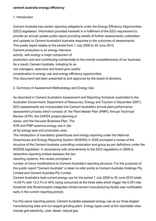 cement australia energy efficiency
1. Introduction
Cement Australia has certain reporting obligations under the Energy Efficiency Opportunities
(EEO) legislation. Information provided herewith is in fulfilment of the EEO requirement to
provide an annual update public report providing details of further assessments undertaken
and updates to Cement Australia's business response to the outcomes of assessments.
This public report relates to the period from 1 July 2006 to 30 June 2010.
Cement production is an energy intensive
activity, with energy a major component of
production cost and contributing substantially to the overall competitiveness of our business.
As a result, Cement Australia, including its se
nior managers, executive and board give careful
consideration to energy use and energy efficiency opportunities.
This document had been presented to and approved by the board of directors.
2. Summary of Assessment Methodology and Energy Use
As described in Cement Australia's Assessment and Reporting Schedule (submitted to the
Australian Government, Department of Resources, Energy and Tourism in December 2007),
EEO assessments are incorporated into Cement Australia's annual plant performance
assessment process which consists of: the Plant Master Plan (PMP); Annual Technical
Review (ATR); the CAPEX project planning pr
ocess; and the five-year Business Plan. The
ATR and PMP examine energy use in det
ail by energy type and production area.
The introduction of mandatory greenhouse and energy reporting under the National
Greenhouse and Energy Reporting System (NGERS) in 2008 prompted a review of the
structure of the Cement Australia controlling corporation and group as per definitions under the
NGERS legislation. In accordance with amendments to the EEO regulations in 2008 to
streamline reporting entities between the two
reporting systems, this review prompted a
number of minor modifications to Cement Australia's reporting structure. For the purposes of
this public report "Cement Australia" is taken to refer jointly to Cement Australia Holdings Pty
Limited and Cement Australia Pty Limited.
Cement Australia's total current energy use for the period 1 July 2009 to 30 June 2010 totals
14.09 PJ with 13.2 PJ or 94% being consumed at the three sites which trigger the 0.5PJ site
threshold (the Rockhampton integrated clinker/cement manufacturing facility was mothballed
early in the current reporting period).
For this same reporting period, Cement Australia assessed energy use at our three largest
manufacturing sites and our largest grinding plant. Energy types used at the reportable sites
include grid electricity, coal, diesel, natural gas
 