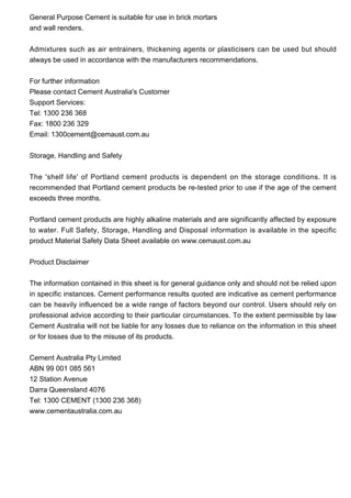General Purpose Cement is suitable for use in brick mortars
and wall renders.
Admixtures such as air entrainers, thickening agents or plasticisers can be used but should
always be used in accordance with the manufacturers recommendations.
For further information
Please contact Cement Australia's Customer
Support Services:
Tel: 1300 236 368
Fax: 1800 236 329
Email: 1300cement@cemaust.com.au
Storage, Handling and Safety
The 'shelf life' of Portland cement products is dependent on the storage conditions. It is
recommended that Portland cement products be re-tested prior to use if the age of the cement
exceeds three months.
Portland cement products are highly alkaline materials and are significantly affected by exposure
to water. Full Safety, Storage, Handling and Disposal information is available in the specific
product Material Safety Data Sheet available on www.cemaust.com.au
Product Disclaimer
The information contained in this sheet is for general guidance only and should not be relied upon
in specific instances. Cement performance results quoted are indicative as cement performance
can be heavily influenced be a wide range of factors beyond our control. Users should rely on
professional advice according to their particular circumstances. To the extent permissible by law
Cement Australia will not be liable for any losses due to reliance on the information in this sheet
or for losses due to the misuse of its products.
Cement Australia Pty Limited
ABN 99 001 085 561
12 Station Avenue
Darra Queensland 4076
Tel: 1300 CEMENT (1300 236 368)
www.cementaustralia.com.au
 