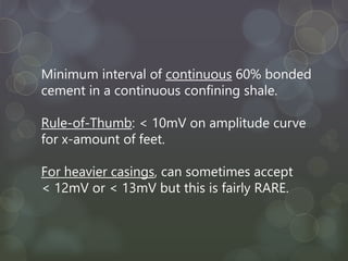 Minimum interval of continuous 60% bonded
cement in a continuous confining shale.
Rule-of-Thumb: < 10mV on amplitude curve
for x-amount of feet.
For heavier casings, can sometimes accept
< 12mV or < 13mV but this is fairly RARE.
 