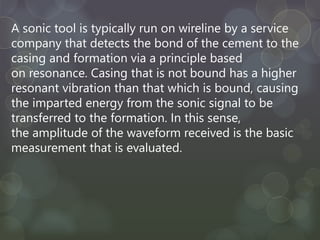 A sonic tool is typically run on wireline by a service
company that detects the bond of the cement to the
casing and formation via a principle based
on resonance. Casing that is not bound has a higher
resonant vibration than that which is bound, causing
the imparted energy from the sonic signal to be
transferred to the formation. In this sense,
the amplitude of the waveform received is the basic
measurement that is evaluated.
 