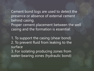Cement bond logs are used to detect the
presence or absence of external cement
behind casing.
Proper cement placement between the well
casing and the formation is essential:
1. To support the casing (shear bond)
2. To prevent fluid from leaking to the
surface
3. For isolating producing zones from
water-bearing zones (hydraulic bond)
 
