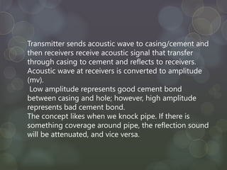 Transmitter sends acoustic wave to casing/cement and
then receivers receive acoustic signal that transfer
through casing to cement and reflects to receivers.
Acoustic wave at receivers is converted to amplitude
(mv).
Low amplitude represents good cement bond
between casing and hole; however, high amplitude
represents bad cement bond.
The concept likes when we knock pipe. If there is
something coverage around pipe, the reflection sound
will be attenuated, and vice versa.
 