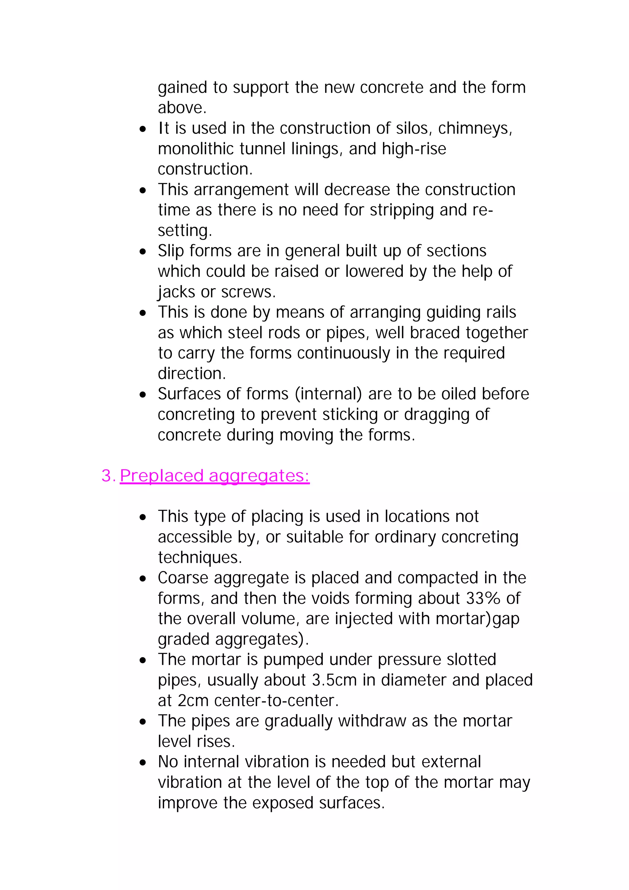 gained to support the new concrete and the form 
above. 
x It is used in the construction of silos, chimneys, 
monolithic tunnel linings, and high-rise 
construction. 
x This arrangement will decrease the construction 
time as there is no need for stripping and re-setting. 
x Slip forms are in general built up of sections 
which could be raised or lowered by the help of 
jacks or screws. 
x This is done by means of arranging guiding rails 
as which steel rods or pipes, well braced together 
to carry the forms continuously in the required 
direction. 
x Surfaces of forms (internal) are to be oiled before 
concreting to prevent sticking or dragging of 
concrete during moving the forms. 
3. Preplaced aggregates: 
x This type of placing is used in locations not 
accessible by, or suitable for ordinary concreting 
techniques. 
x Coarse aggregate is placed and compacted in the 
forms, and then the voids forming about 33% of 
the overall volume, are injected with mortar)gap 
graded aggregates). 
x The mortar is pumped under pressure slotted 
pipes, usually about 3.5cm in diameter and placed 
at 2cm center-to-center. 
x The pipes are gradually withdraw as the mortar 
level rises. 
x No internal vibration is needed but external 
vibration at the level of the top of the mortar may 
improve the exposed surfaces. 
 