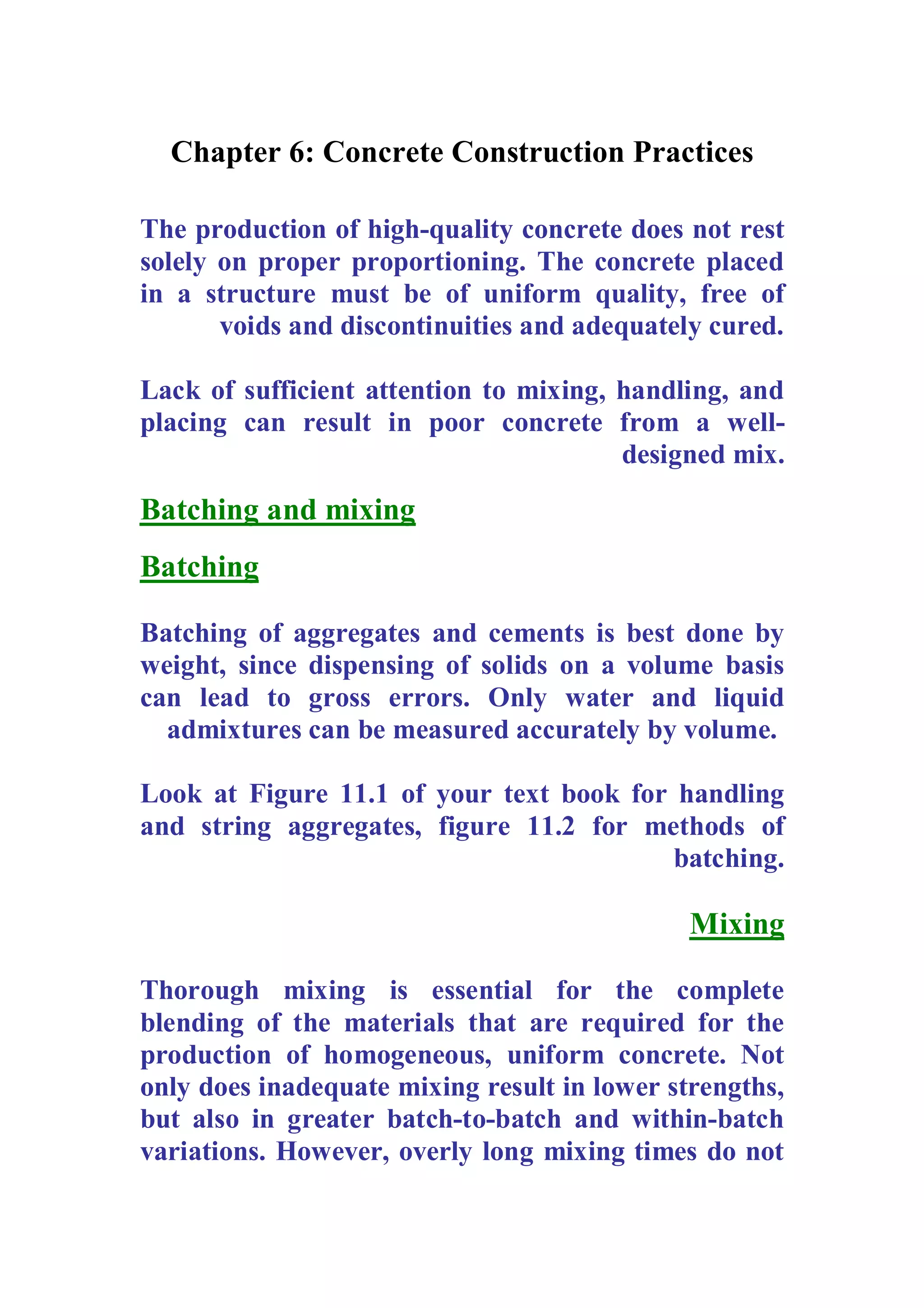 Chapter 6: Concrete Construction Practices 
The production of high-quality concrete does not rest 
solely on proper proportioning. The concrete placed 
in a structure must be of uniform quality, free of 
voids and discontinuities and adequately cured. 
Lack of sufficient attention to mixing, handling, and 
placing can result in poor concrete from a well-designed 
mix. 
Batching and mixing 
Batching 
Batching of aggregates and cements is best done by 
weight, since dispensing of solids on a volume basis 
can lead to gross errors. Only water and liquid 
admixtures can be measured accurately by volume. 
Look at Figure 11.1 of your text book for handling 
and string aggregates, figure 11.2 for methods of 
batching. 
Mixing 
Thorough mixing is essential for the complete 
blending of the materials that are required for the 
production of homogeneous, uniform concrete. Not 
only does inadequate mixing result in lower strengths, 
but also in greater batch-to-batch and within-batch 
variations. However, overly long mixing times do not 
 