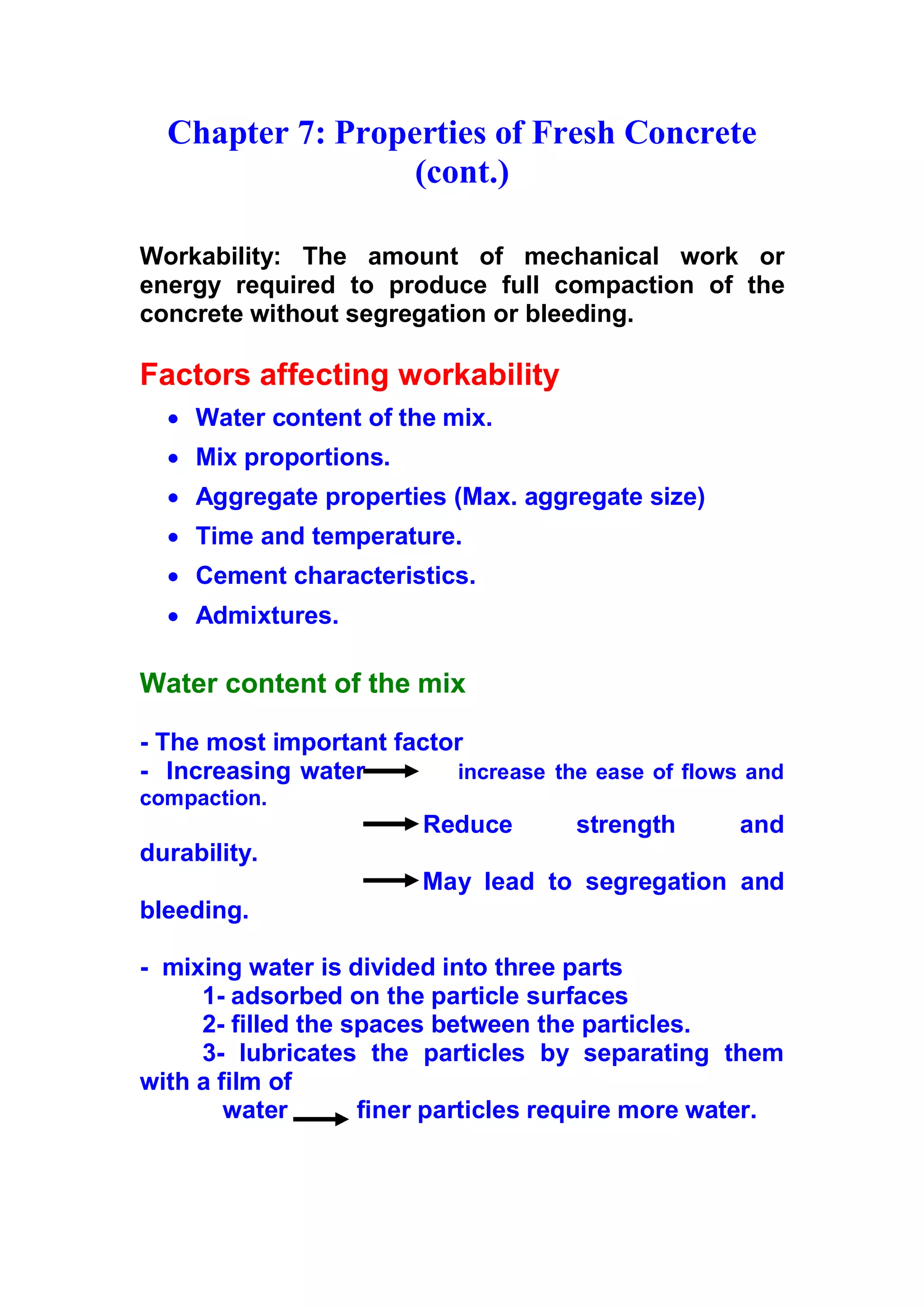 Chapter 7: Properties of Fresh Concrete 
(cont.) 
Workability: The amount of mechanical work or 
energy required to produce full compaction of the 
concrete without segregation or bleeding. 
Factors affecting workability 
x Water content of the mix. 
x Mix proportions. 
x Aggregate properties (Max. aggregate size) 
x Time and temperature. 
x Cement characteristics. 
x Admixtures. 
Water content of the mix 
- The most important factor 
- Increasing water increase the ease of flows and 
compaction. 
R e d u c e strength and 
durability. 
M ay lead to segregation and 
bleeding. 
- mixing water is divided into three parts 
1- adsorbed on the particle surfaces 
2- filled the spaces between the particles. 
3 - lubricates the particles by separating them 
with a film of 
water finer particles require more water. 
 