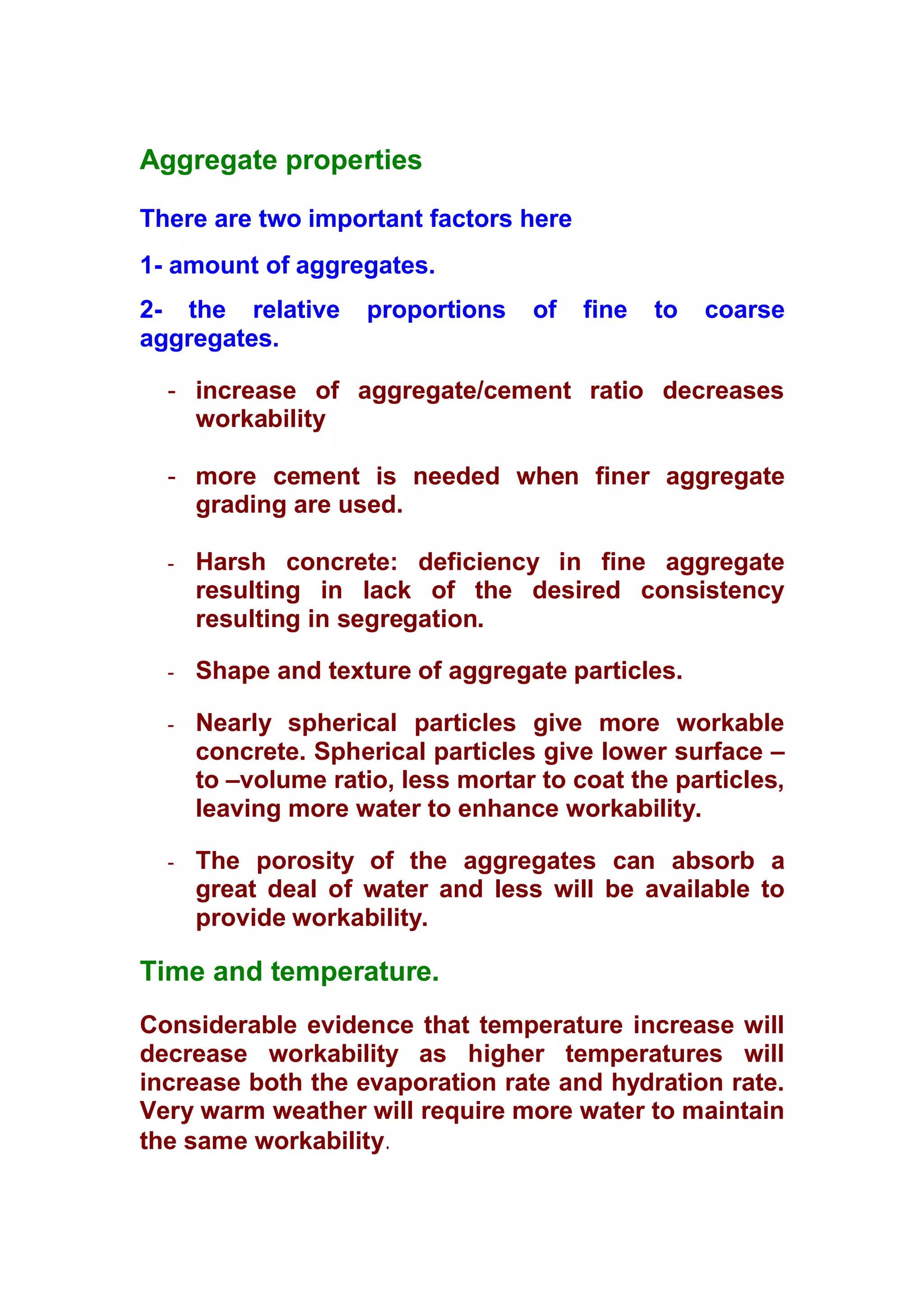 Aggregate properties 
There are two important factors here 
1- amount of aggregates. 
2- the relative proportions of fine to coarse 
aggregates. 
- increase of aggregate/cement ratio decreases 
workability 
- more cement is needed when finer aggregate 
grading are used. 
- Harsh concrete: deficiency in fine aggregate 
resulting in lack of the desired consistency 
resulting in segregation. 
- Shape and texture of aggregate particles. 
- Nearly spherical particles give more workable 
concrete. Spherical particles give lower surface – 
to –volume ratio, less mortar to coat the particles, 
leaving more water to enhance workability. 
- The porosity of the aggregates can absorb a 
great deal of water and less will be available to 
provide workability. 
Time and temperature. 
Considerable evidence that temperature increase will 
decrease workability as higher temperatures will 
increase both the evaporation rate and hydration rate. 
Very warm weather will require more water to maintain 
the same workability. 
 