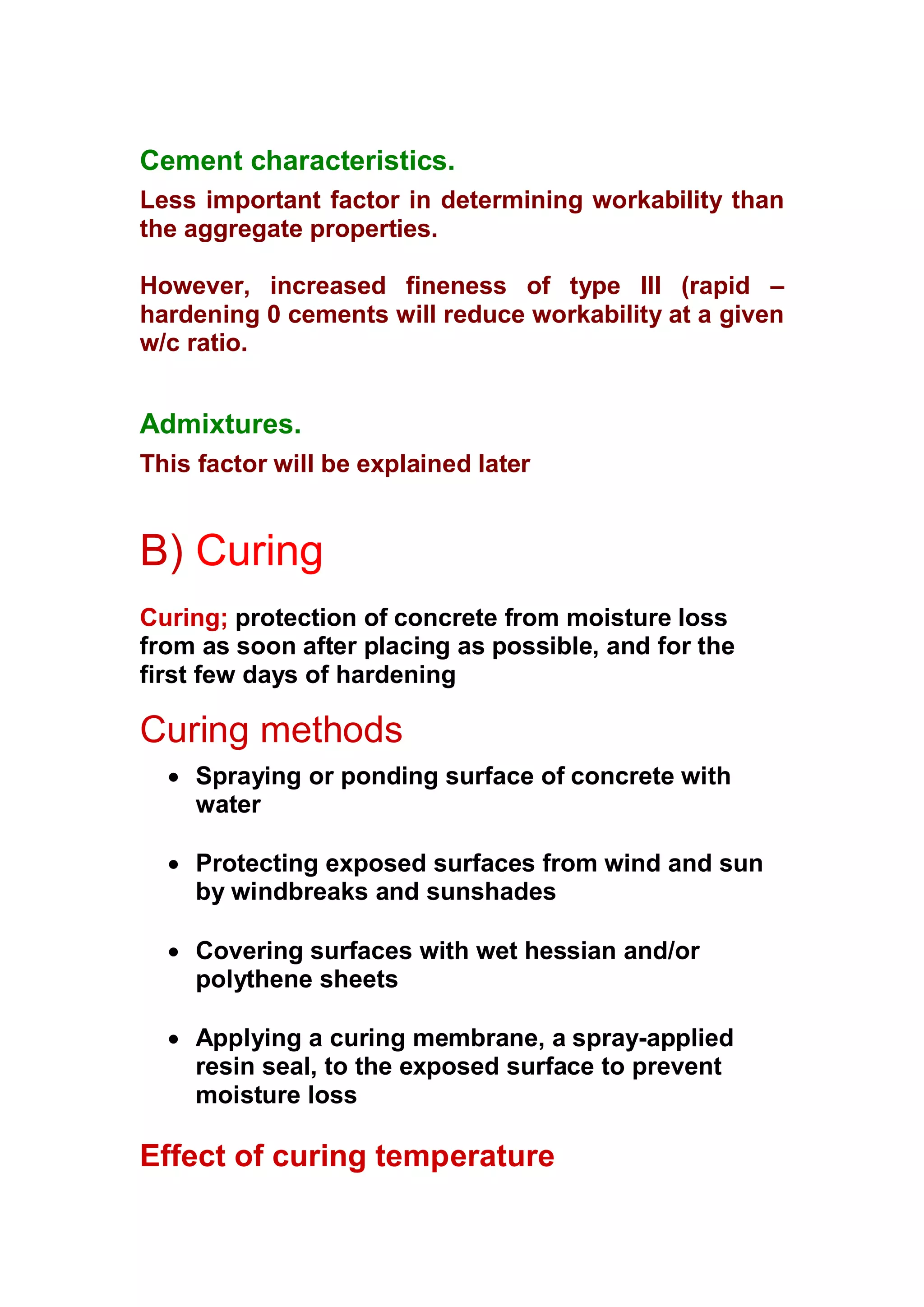 Cement characteristics. 
Less important factor in determining workability than 
the aggregate properties. 
However, increased fineness of type III (rapid – 
hardening 0 cements will reduce workability at a given 
w/c ratio. 
Admixtures. 
This factor will be explained later 
B) Curing 
Curing; protection of concrete from moisture loss 
from as soon after placing as possible, and for the 
first few days of hardening 
Curing methods 
x Spraying or ponding surface of concrete with 
water 
x Protecting exposed surfaces from wind and sun 
by windbreaks and sunshades 
x Covering surfaces with wet hessian and/or 
polythene sheets 
x Applying a curing membrane, a spray-applied 
resin seal, to the exposed surface to prevent 
moisture loss 
Effect of curing temperature 
 