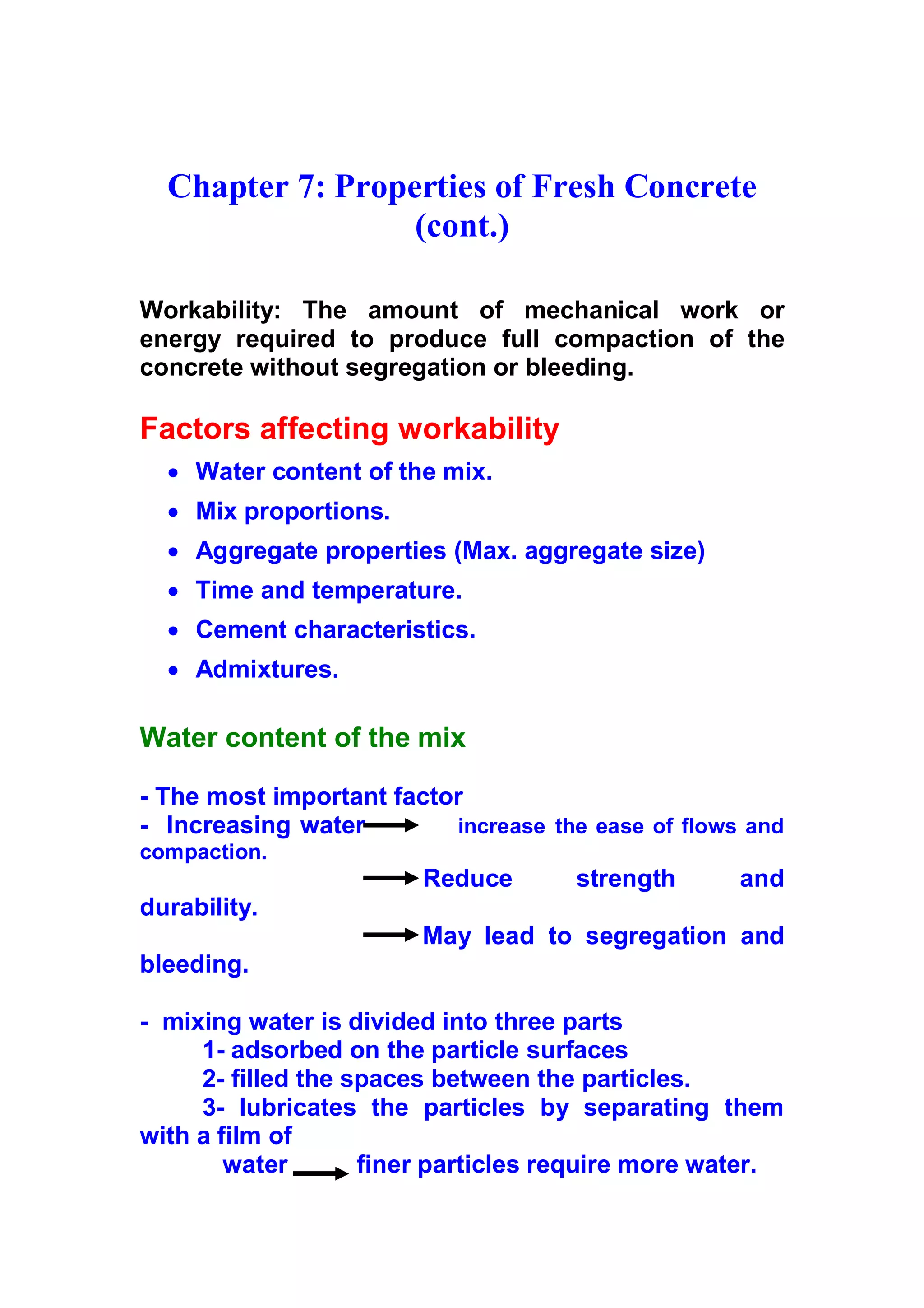 Chapter 7: Properties of Fresh Concrete 
(cont.) 
Workability: The amount of mechanical work or 
energy required to produce full compaction of the 
concrete without segregation or bleeding. 
Factors affecting workability 
x Water content of the mix. 
x Mix proportions. 
x Aggregate properties (Max. aggregate size) 
x Time and temperature. 
x Cement characteristics. 
x Admixtures. 
Water content of the mix 
- The most important factor 
- Increasing water increase the ease of flows and 
compaction. 
R e d u c e strength and 
durability. 
M ay lead to segregation and 
bleeding. 
- mixing water is divided into three parts 
1- adsorbed on the particle surfaces 
2- filled the spaces between the particles. 
3 - lubricates the particles by separating them 
with a film of 
water finer particles require more water. 
 