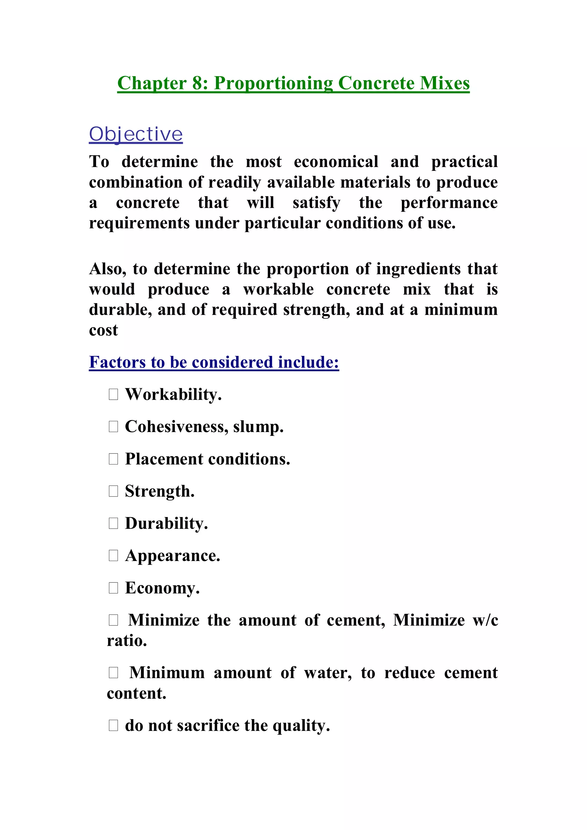 Chapter 8: Proportioning Concrete Mixes 
Objective 
To determine the most economical and practical 
combination of readily available materials to produce 
a concrete that will satisfy the performance 
requirements under particular conditions of use. 
Also, to determine the proportion of ingredients that 
would produce a workable concrete mix that is 
durable, and of required strength, and at a minimum 
cost 
Factors to be considered include: 
 Workability. 
 Cohesiveness, slump. 
 Placement conditions. 
 Strength. 
 Durability. 
 Appearance. 
 Economy. 
 Minimize the amount of cement, Minimize w/c 
ratio. 
 Minimum amount of water, to reduce cement 
content. 
 do not sacrifice the quality. 
 