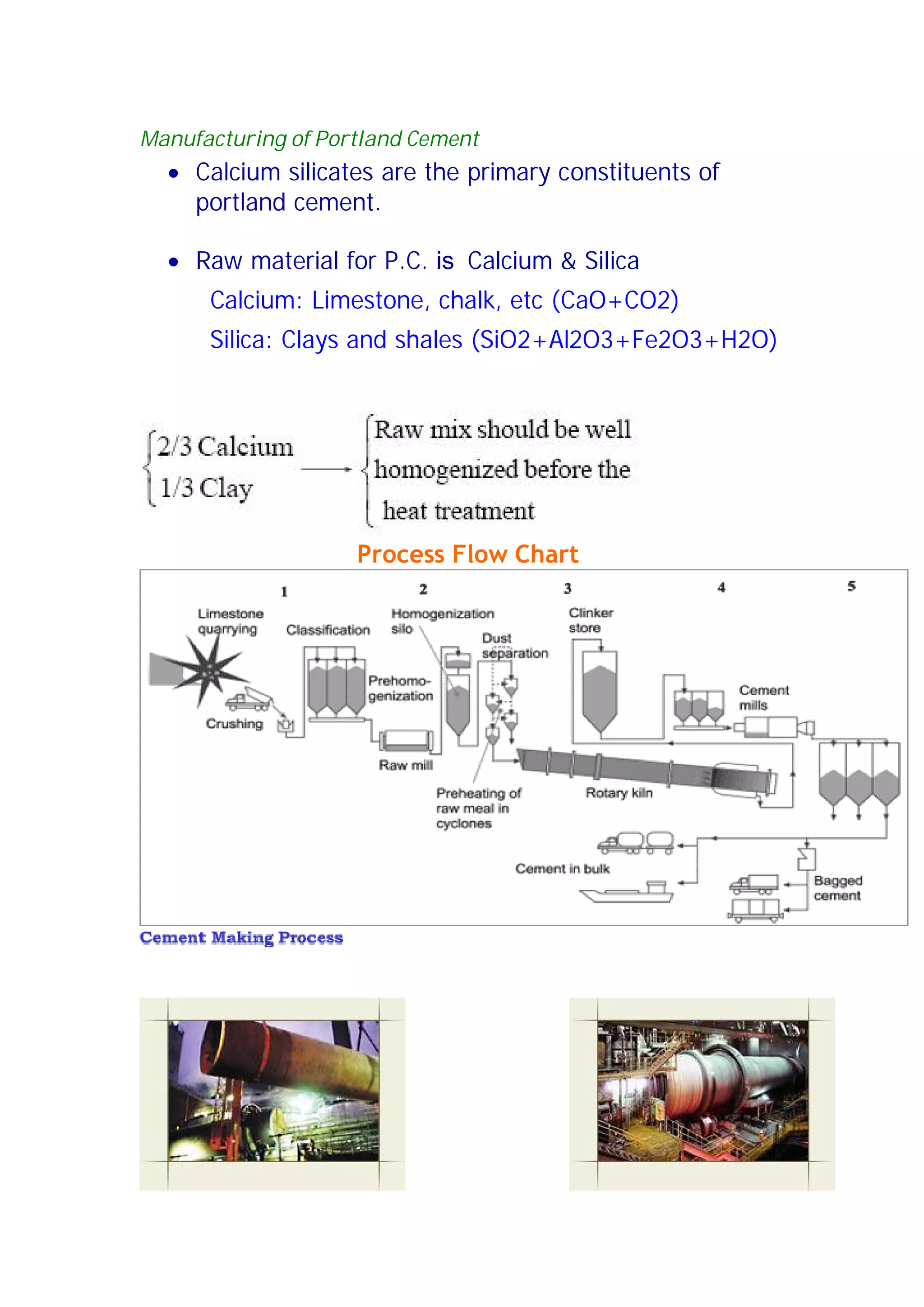 Manufacturing of Portland Cement 
x Calcium silicates are the primary constituents of 
portland cement. 
x Raw material for P.C. is Calcium  Silica 
Calcium: Limestone, chalk, etc (CaO+CO2) 
Silica: Clays and shales (SiO2+Al2O3+Fe2O3+H2O) 
Process Flow Chart 
 