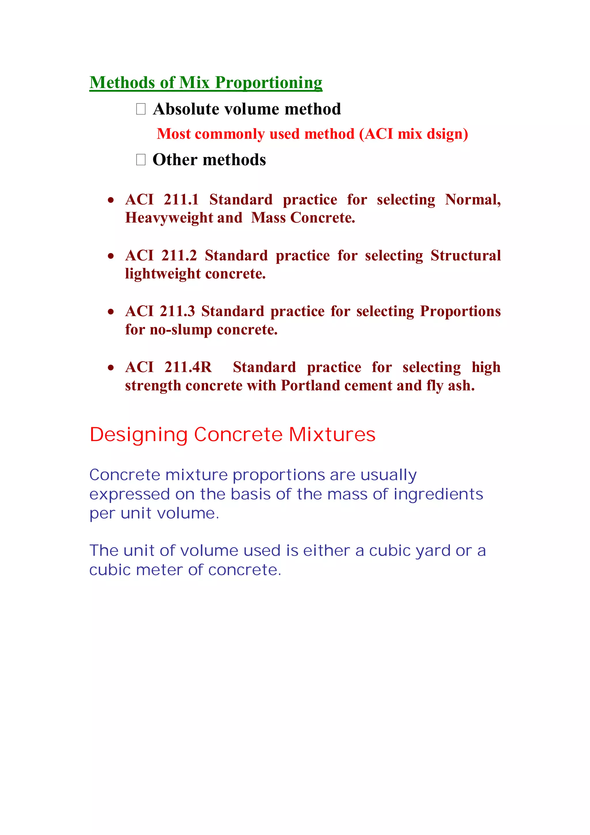 Methods of Mix Proportioning 
 Absolute volume method 
Most commonly used method (ACI mix dsign) 
 Other methods 
x ACI 211.1 Standard practice for selecting Normal, 
Heavyweight and Mass Concrete. 
x ACI 211.2 Standard practice for selecting Structural 
lightweight concrete. 
x ACI 211.3 Standard practice for selecting Proportions 
for no-slump concrete. 
x ACI 211.4R Standard practice for selecting high 
strength concrete with Portland cement and fly ash. 
Designing Concrete Mixtures 
Concrete mixture proportions are usually 
expressed on the basis of the mass of ingredients 
per unit volume. 
The unit of volume used is either a cubic yard or a 
cubic meter of concrete. 
 