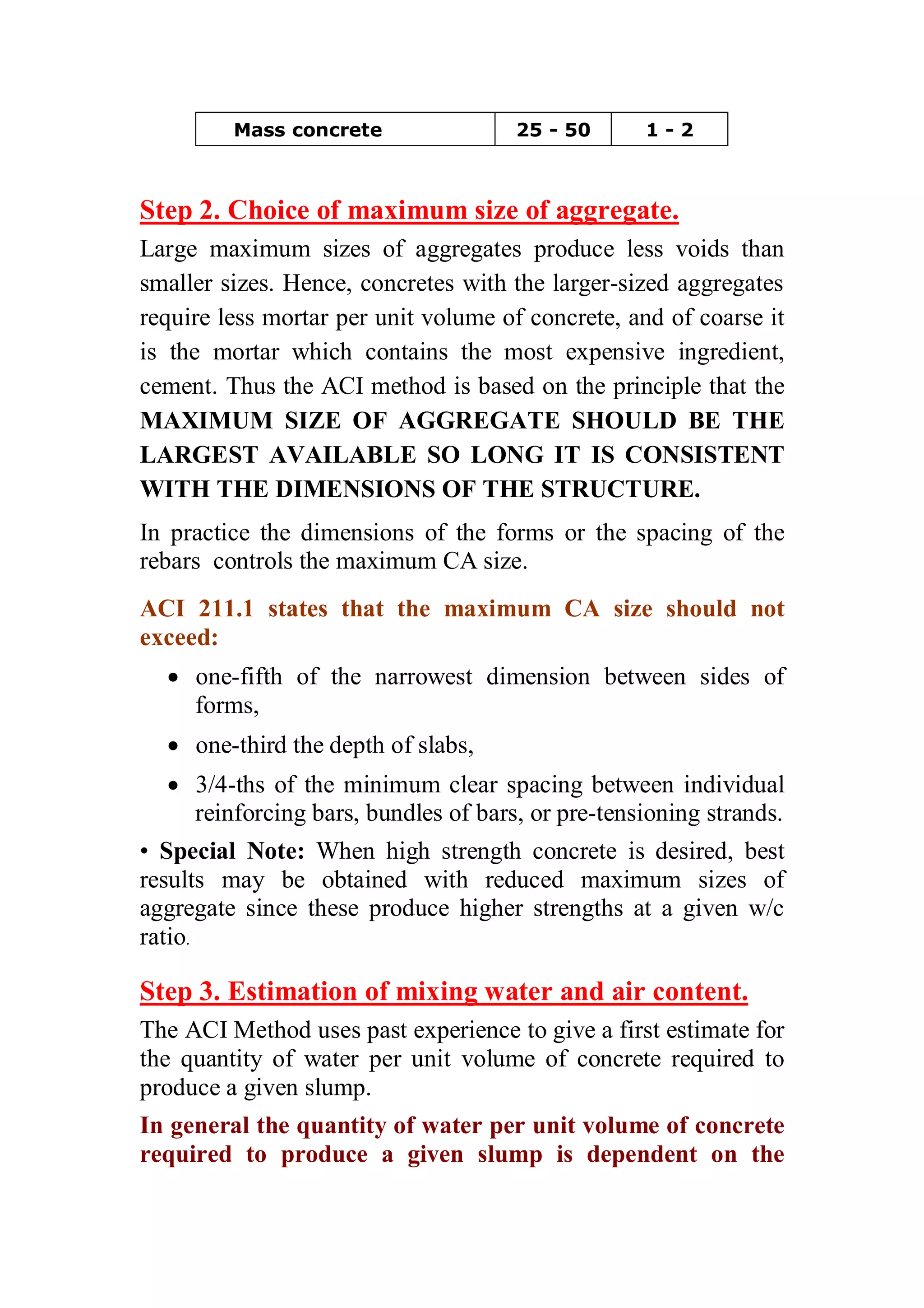 Mass concrete 25 - 50 1 - 2 
Step 2. Choice of maximum size of aggregate. 
Large maximum sizes of aggregates produce less voids than 
smaller sizes. Hence, concretes with the larger-sized aggregates 
require less mortar per unit volume of concrete, and of coarse it 
is the mortar which contains the most expensive ingredient, 
cement. Thus the ACI method is based on the principle that the 
MAXIMUM SIZE OF AGGREGATE SHOULD BE THE 
LARGEST AVAILABLE SO LONG IT IS CONSISTENT 
WITH THE DIMENSIONS OF THE STRUCTURE. 
In practice the dimensions of the forms or the spacing of the 
rebars controls the maximum CA size. 
ACI 211.1 states that the maximum CA size should not 
exceed: 
x one-fifth of the narrowest dimension between sides of 
forms, 
x one-third the depth of slabs, 
x 3/4-ths of the minimum clear spacing between individual 
reinforcing bars, bundles of bars, or pre-tensioning strands. 
• Special Note: When high strength concrete is desired, best 
results may be obtained with reduced maximum sizes of 
aggregate since these produce higher strengths at a given w/c 
ratio. 
Step 3. Estimation of mixing water and air content. 
The ACI Method uses past experience to give a first estimate for 
the quantity of water per unit volume of concrete required to 
produce a given slump. 
In general the quantity of water per unit volume of concrete 
required to produce a given slump is dependent on the 
 