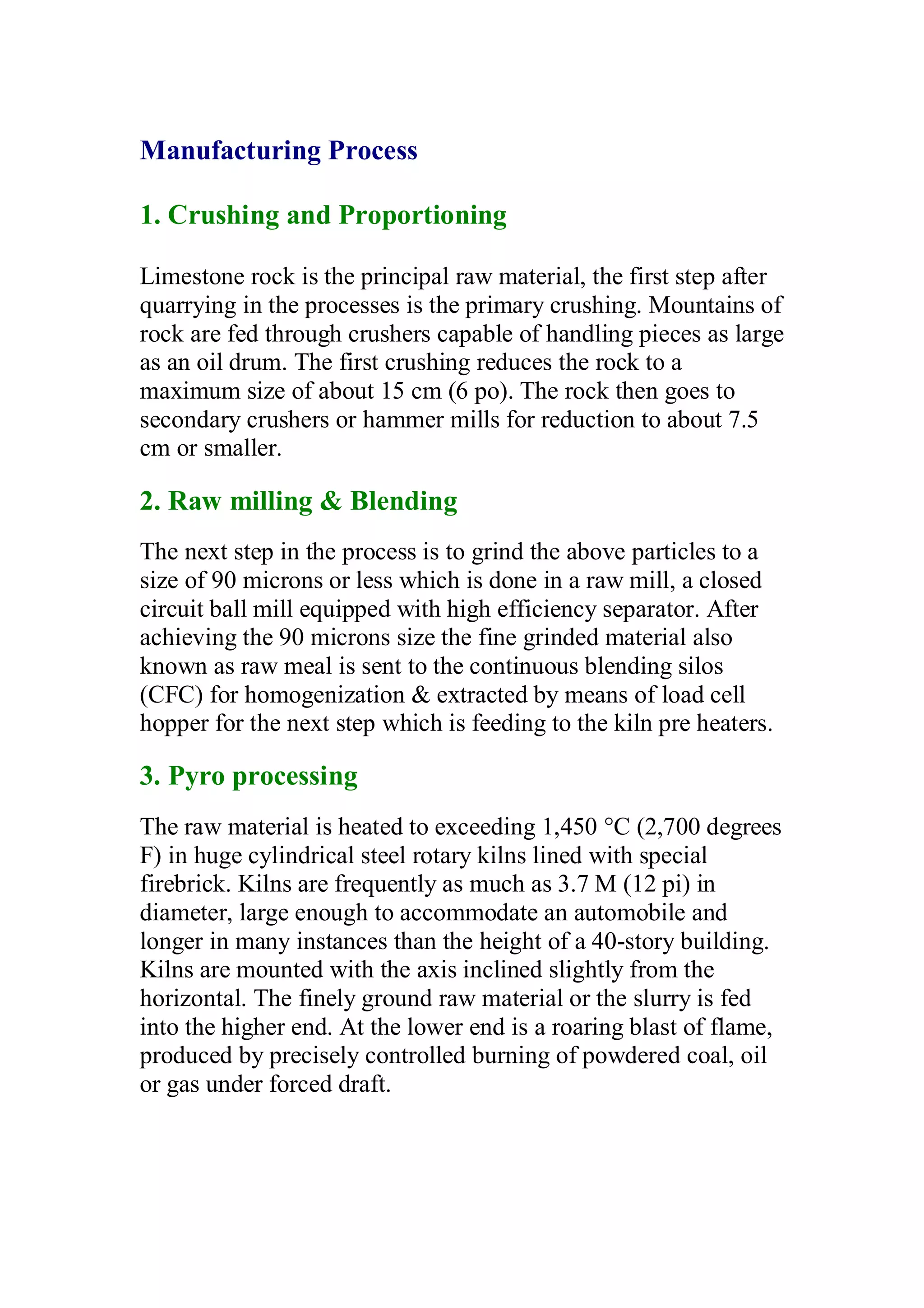 Manufacturing Process 
1. Crushing and Proportioning 
Limestone rock is the principal raw material, the first step after 
quarrying in the processes is the primary crushing. Mountains of 
rock are fed through crushers capable of handling pieces as large 
as an oil drum. The first crushing reduces the rock to a 
maximum size of about 15 cm (6 po). The rock then goes to 
secondary crushers or hammer mills for reduction to about 7.5 
cm or smaller. 
2. Raw milling  Blending 
The next step in the process is to grind the above particles to a 
size of 90 microns or less which is done in a raw mill, a closed 
circuit ball mill equipped with high efficiency separator. After 
achieving the 90 microns size the fine grinded material also 
known as raw meal is sent to the continuous blending silos 
(CFC) for homogenization  extracted by means of load cell 
hopper for the next step which is feeding to the kiln pre heaters. 
3. Pyro processing 
The raw material is heated to exceeding 1,450 °C (2,700 degrees 
F) in huge cylindrical steel rotary kilns lined with special 
firebrick. Kilns are frequently as much as 3.7 M (12 pi) in 
diameter, large enough to accommodate an automobile and 
longer in many instances than the height of a 40-story building. 
Kilns are mounted with the axis inclined slightly from the 
horizontal. The finely ground raw material or the slurry is fed 
into the higher end. At the lower end is a roaring blast of flame, 
produced by precisely controlled burning of powdered coal, oil 
or gas under forced draft. 
 