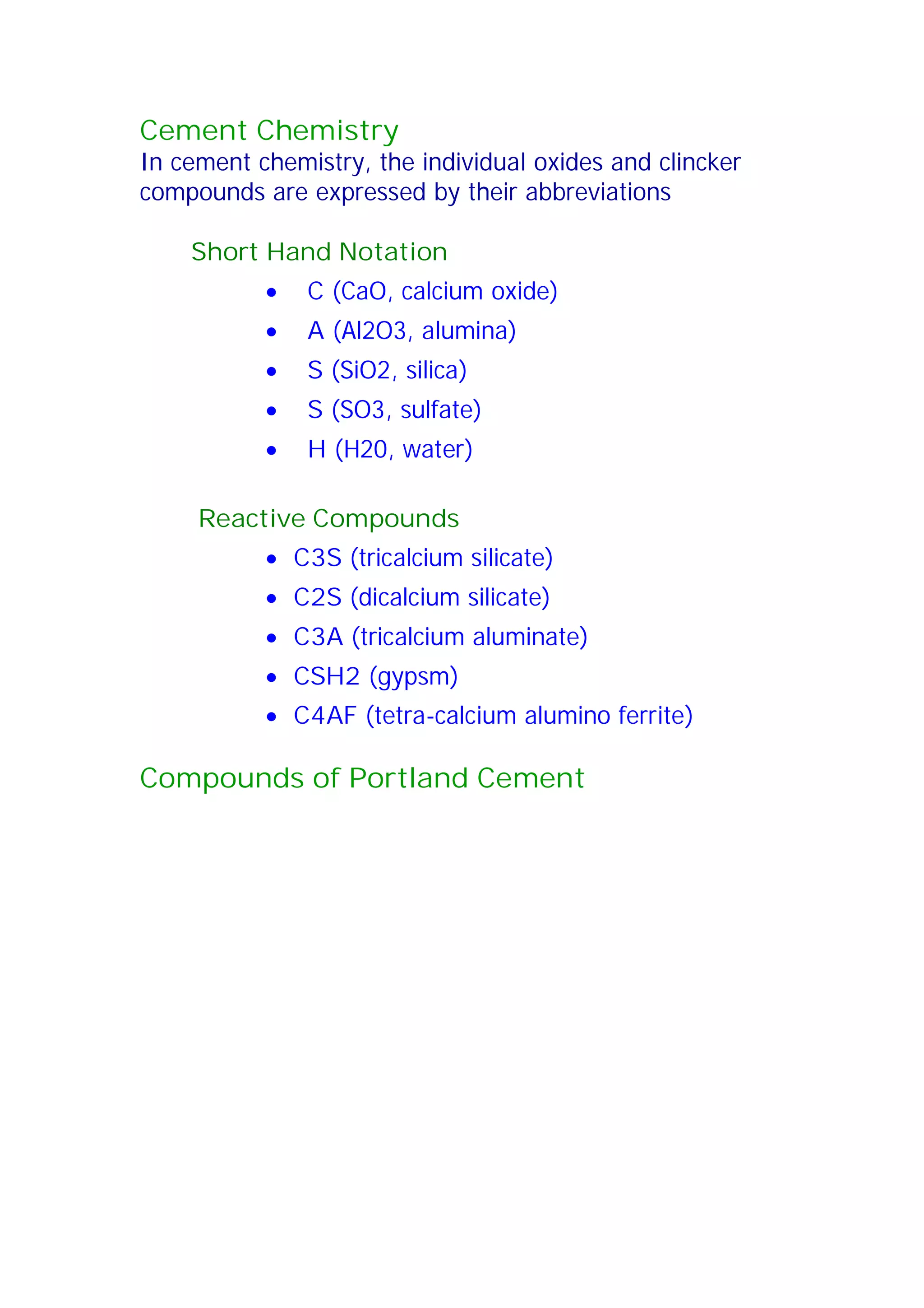 Cement Chemistry 
In cement chemistry, the individual oxides and clincker 
compounds are expressed by their abbreviations 
Short Hand Notation 
x C (CaO, calcium oxide) 
x A (Al2O3, alumina) 
x S (SiO2, silica) 
x S (SO3, sulfate) 
x H (H20, water) 
Reactive Compounds 
x C3S (tricalcium silicate) 
x C2S (dicalcium silicate) 
x C3A (tricalcium aluminate) 
x CSH2 (gypsm) 
x C4AF (tetra-calcium alumino ferrite) 
Compounds of Portland Cement 
 
