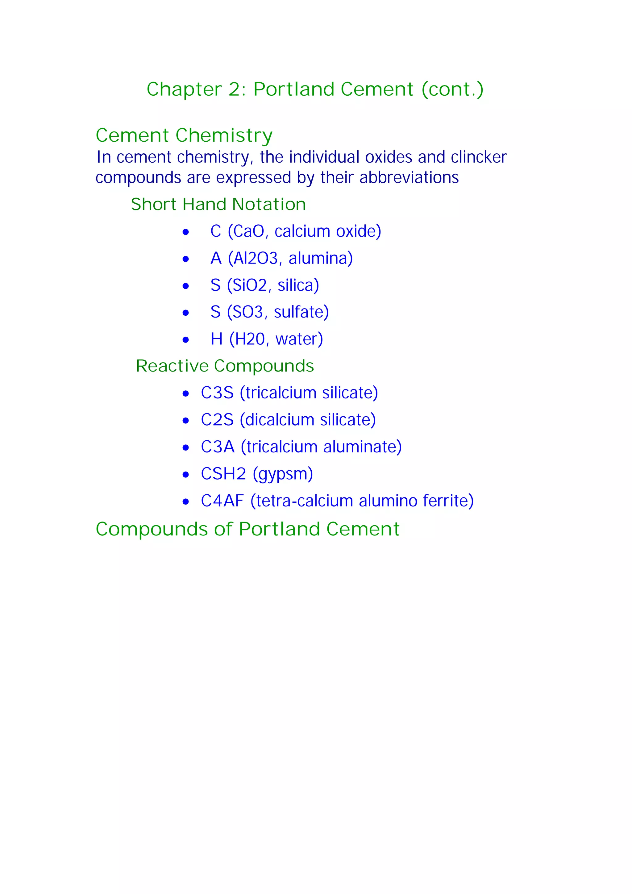 Chapter 2: Portland Cement (cont.) 
Cement Chemistry 
In cement chemistry, the individual oxides and clincker 
compounds are expressed by their abbreviations 
Short Hand Notation 
x C (CaO, calcium oxide) 
x A (Al2O3, alumina) 
x S (SiO2, silica) 
x S (SO3, sulfate) 
x H (H20, water) 
Reactive Compounds 
x C3S (tricalcium silicate) 
x C2S (dicalcium silicate) 
x C3A (tricalcium aluminate) 
x CSH2 (gypsm) 
x C4AF (tetra-calcium alumino ferrite) 
Compounds of Portland Cement 
 