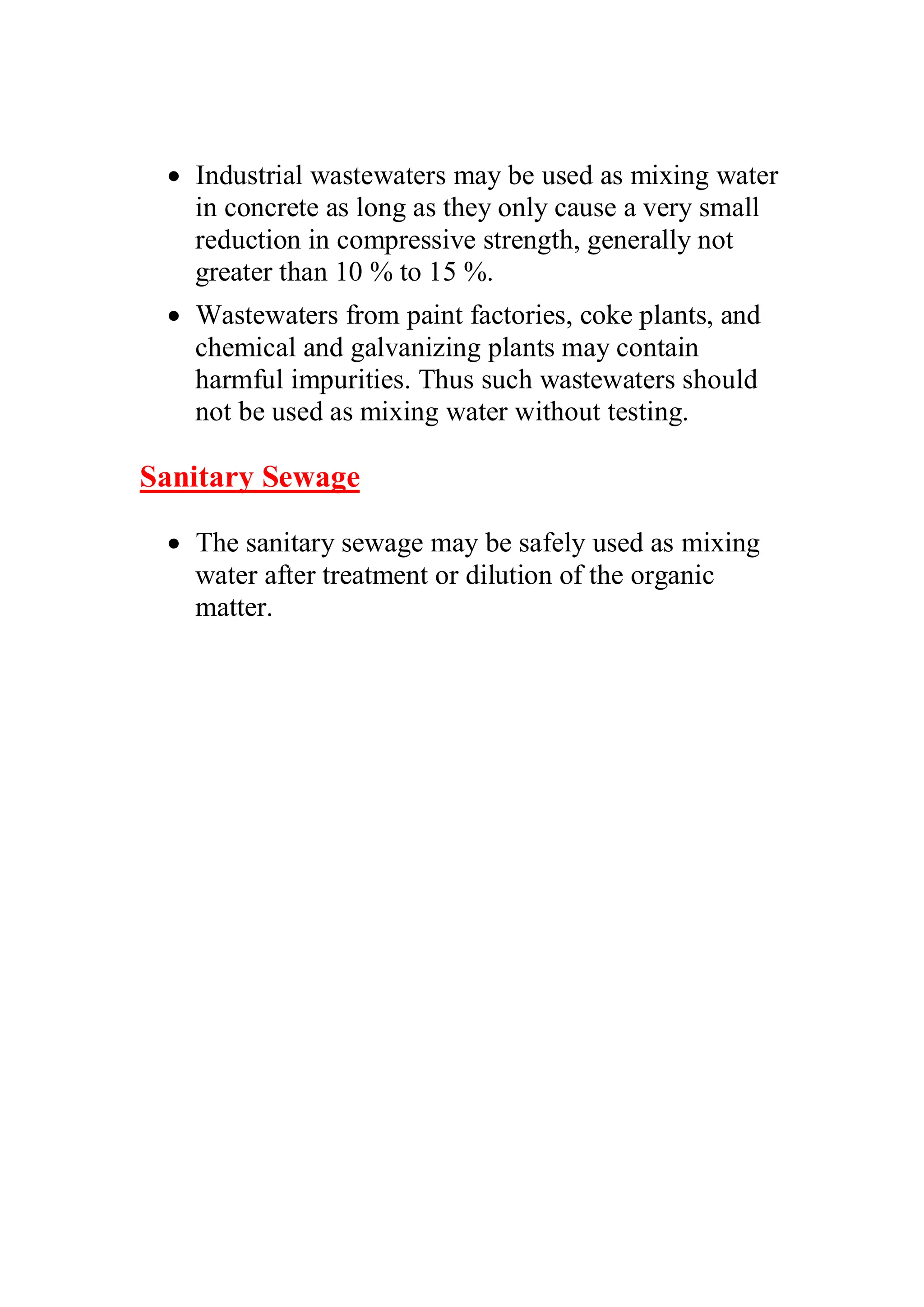 x Industrial wastewaters may be used as mixing water 
in concrete as long as they only cause a very small 
reduction in compressive strength, generally not 
greater than 10 % to 15 %. 
x Wastewaters from paint factories, coke plants, and 
chemical and galvanizing plants may contain 
harmful impurities. Thus such wastewaters should 
not be used as mixing water without testing. 
Sanitary Sewage 
x The sanitary sewage may be safely used as mixing 
water after treatment or dilution of the organic 
matter. 
 