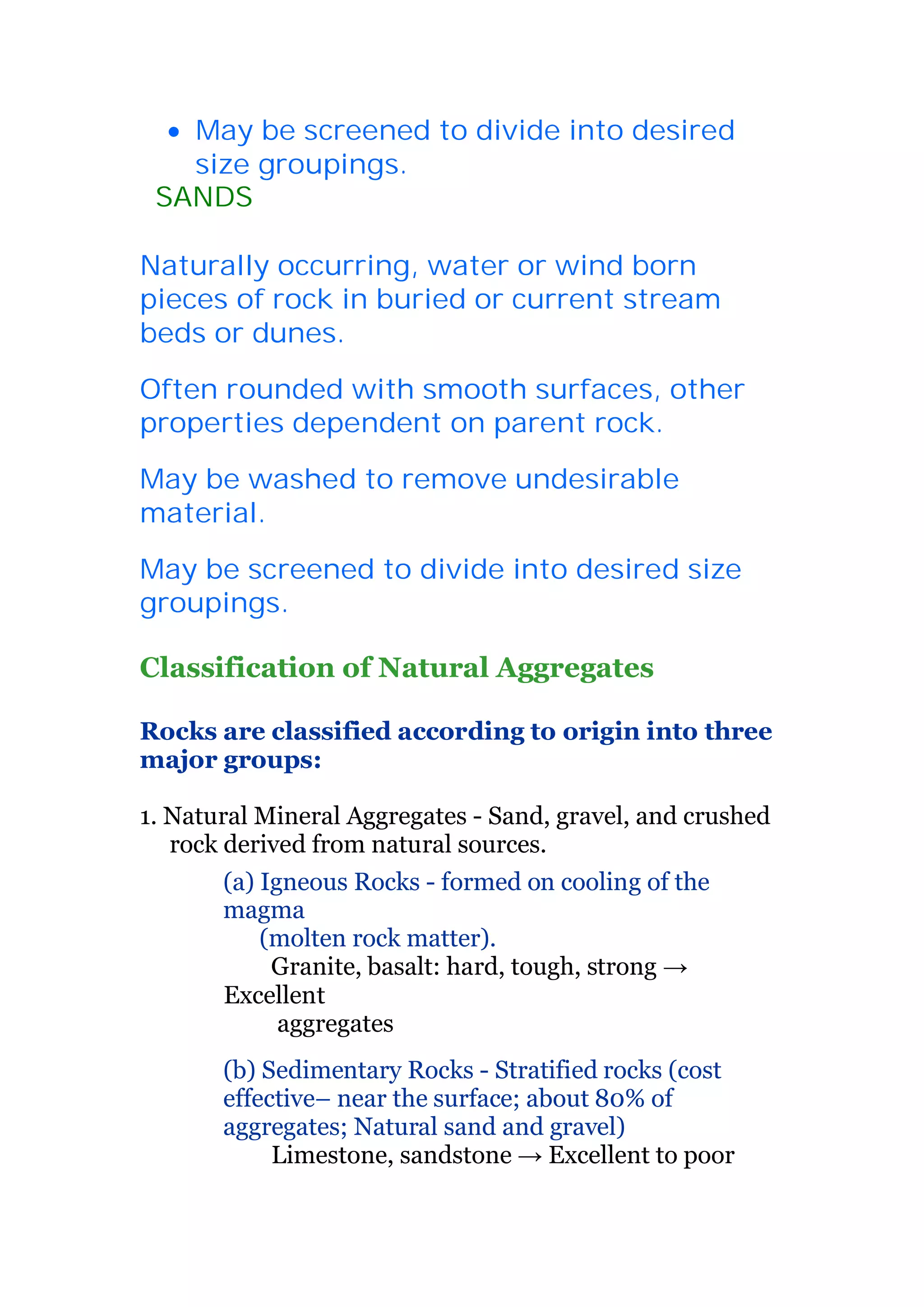 x May be screened to divide into desired 
size groupings. 
5SANDS 
Naturally occurring, water or wind born 
pieces of rock in buried or current stream 
beds or dunes. 
Often rounded with smooth surfaces, other 
properties dependent on parent rock. 
May be washed to remove undesirable 
material. 
May be screened to divide into desired size 
groupings. 
Classification of Natural Aggregates 
Rocks are classified according to origin into three 
major groups: 
1. Natural Mineral Aggregates - Sand, gravel, and crushed 
rock derived from natural sources. 
(a) Igneous Rocks - formed on cooling of the 
magma 
(molten rock matter). 
Granite, basalt: hard, tough, strong ĺ 
Excellent 
aggregates 
(b) Sedimentary Rocks - Stratified rocks (cost 
effective– near the surface; about 80% of 
aggregates; Natural sand and gravel) 
Limestone, sandstone ĺ Excellent to poor 
 