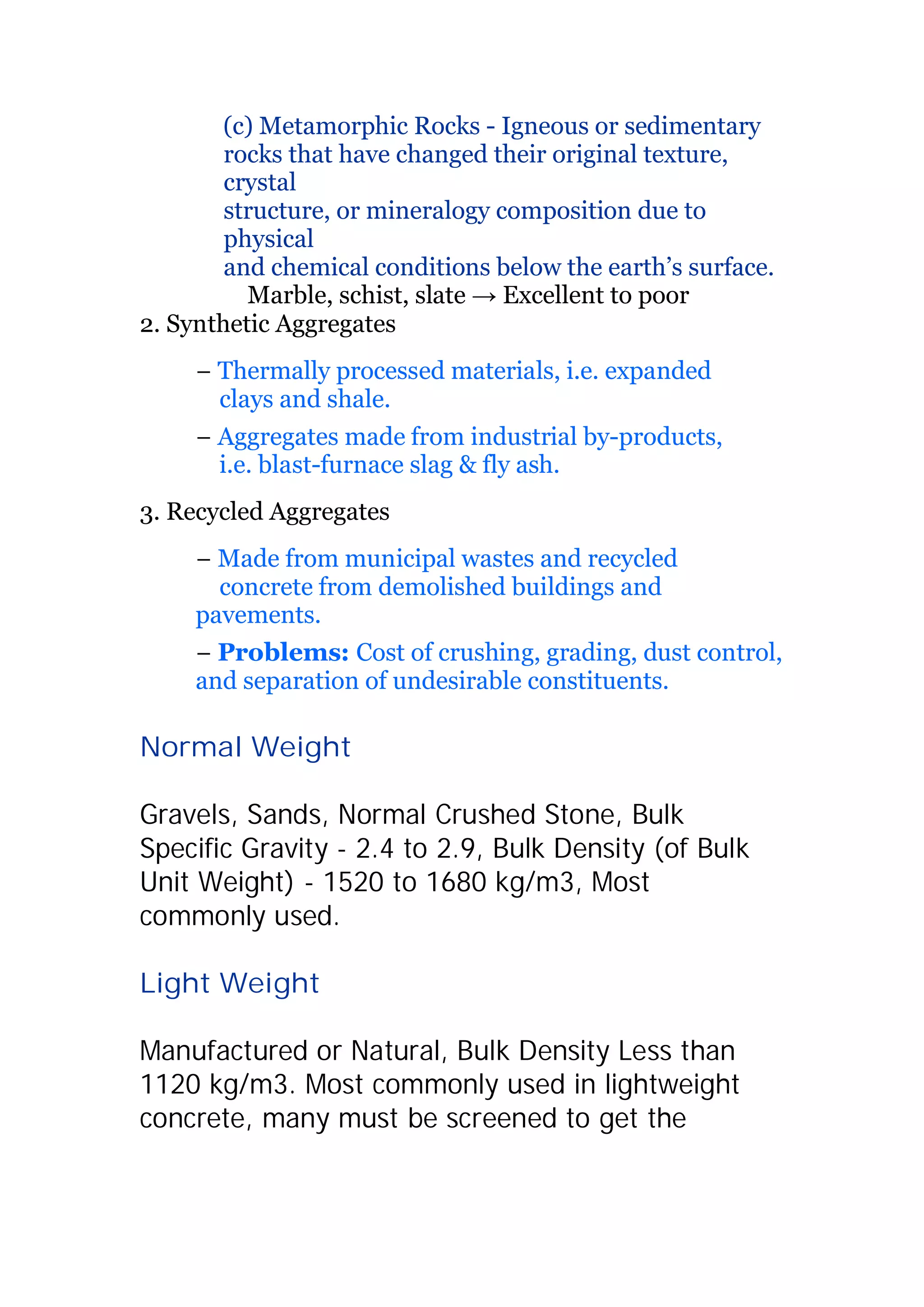 (c) Metamorphic Rocks - Igneous or sedimentary 
rocks that have changed their original texture, 
crystal 
structure, or mineralogy composition due to 
physical 
and chemical conditions below the earth’s surface. 
Marble, schist, slate ĺ Excellent to poor 
2. Synthetic Aggregates 
í Thermally processed materials, i.e. expanded 
clays and shale. 
í Aggregates made from industrial by-products, 
i.e. blast-furnace slag  fly ash. 
3. Recycled Aggregates 
í Made from municipal wastes and recycled 
concrete from demolished buildings and 
pavements. 
í Problems: Cost of crushing, grading, dust control, 
and separation of undesirable constituents. 
Normal Weight 
Gravels, Sands, Normal Crushed Stone, Bulk 
Specific Gravity - 2.4 to 2.9, Bulk Density (of Bulk 
Unit Weight) - 1520 to 1680 kg/m3, Most 
commonly used. 
Light Weight 
Manufactured or Natural, Bulk Density Less than 
1120 kg/m3. Most commonly used in lightweight 
concrete, many must be screened to get the 
 