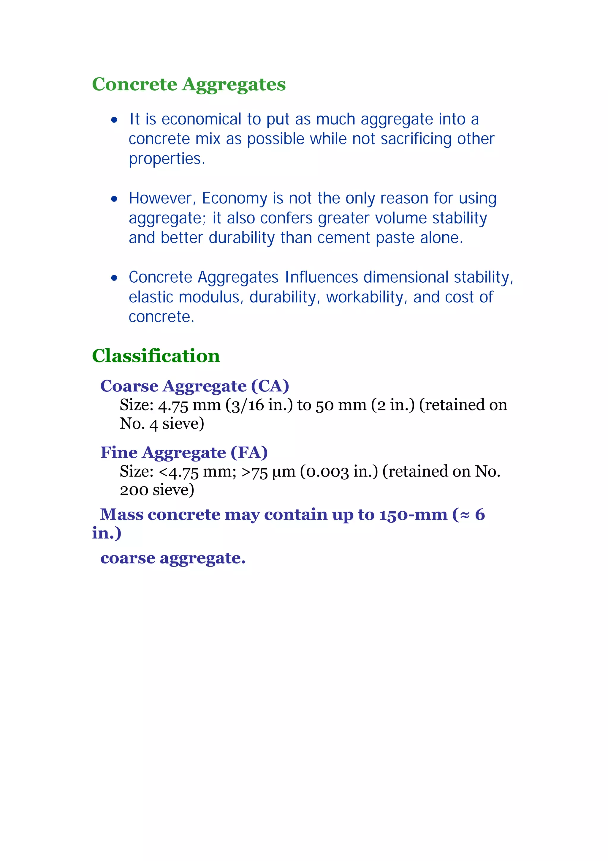 Concrete Aggregates 
x It is economical to put as much aggregate into a 
concrete mix as possible while not sacrificing other 
properties. 
x However, Economy is not the only reason for using 
aggregate; it also confers greater volume stability 
and better durability than cement paste alone. 
x Concrete Aggregates Influences dimensional stability, 
elastic modulus, durability, workability, and cost of 
concrete. 
Classification 
Coarse Aggregate (CA) 
Size: 4.75 mm (3/16 in.) to 50 mm (2 in.) (retained on 
No. 4 sieve) 
Fine Aggregate (FA) 
Size: 4.75 mm; 75 ǋm (0.003 in.) (retained on No. 
200 sieve) 
Mass concrete may contain up to 150-mm (§ 6 
in.) 
coarse aggregate. 
2 
 