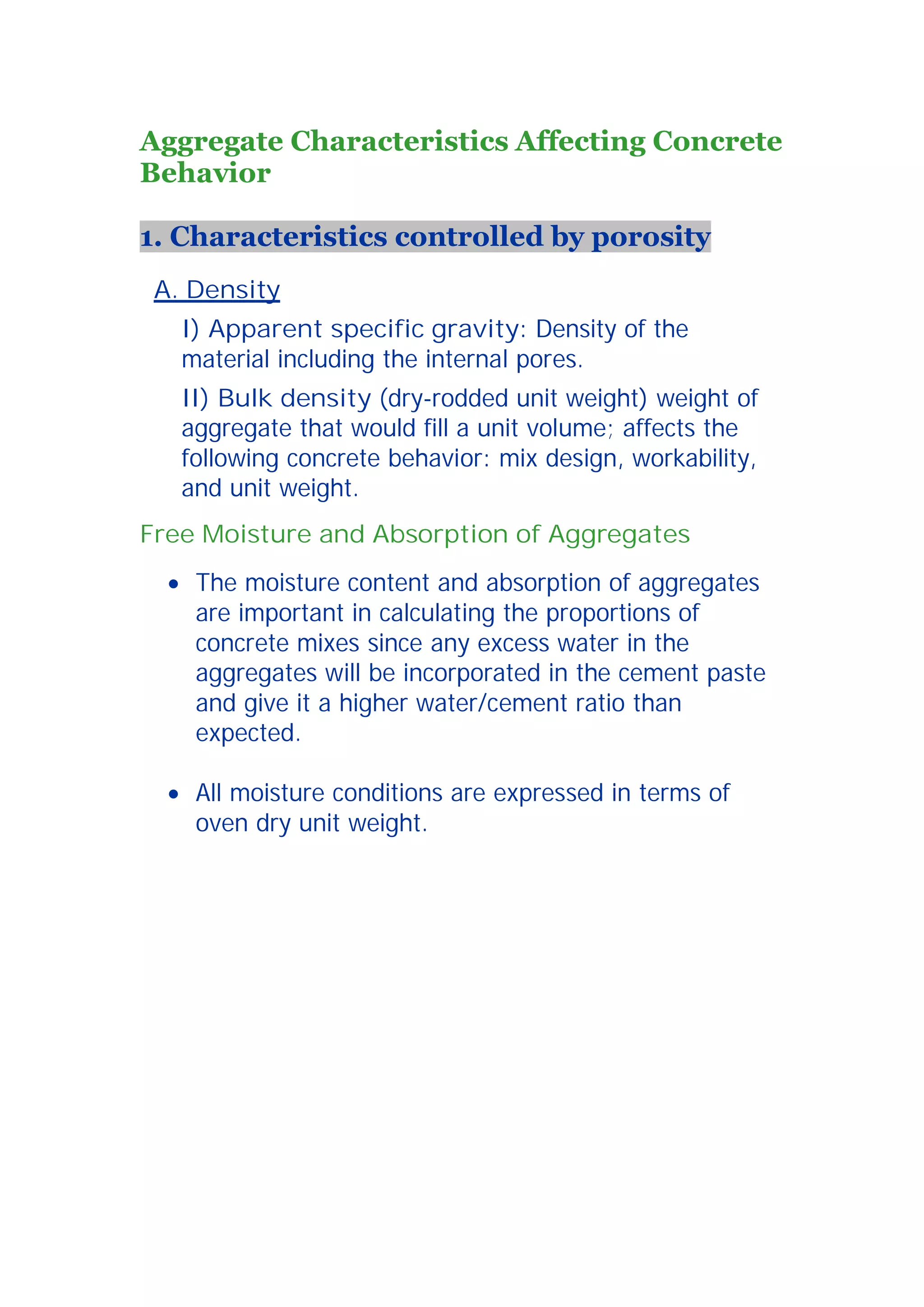 5 
Aggregate Characteristics Affecting Concrete 
Behavior 
1. Characteristics controlled by porosity 
A. Density 
I) Apparent specific gravity: Density of the 
material including the internal pores. 
II) Bulk density (dry-rodded unit weight) weight of 
aggregate that would fill a unit volume; affects the 
following concrete behavior: mix design, workability, 
and unit weight. 
Free Moisture and Absorption of Aggregates 
x The moisture content and absorption of aggregates 
are important in calculating the proportions of 
concrete mixes since any excess water in the 
aggregates will be incorporated in the cement paste 
and give it a higher water/cement ratio than 
expected. 
x All moisture conditions are expressed in terms of 
oven dry unit weight. 
 