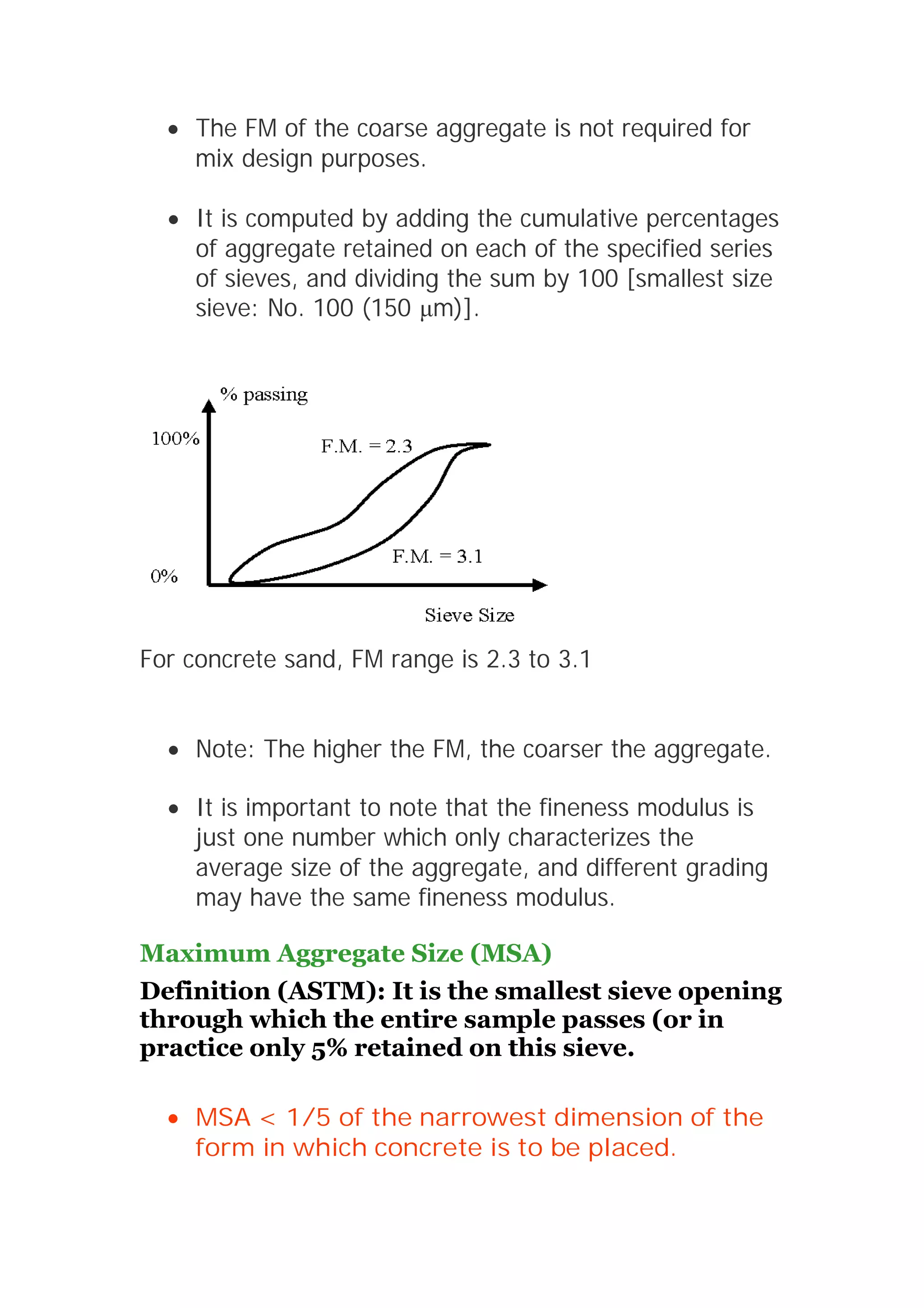 x The FM of the coarse aggregate is not required for 
mix design purposes. 
x It is computed by adding the cumulative percentages 
of aggregate retained on each of the specified series 
of sieves, and dividing the sum by 100 [smallest size 
sieve: No. 100 (150 ȝm)]. 
For concrete sand, FM range is 2.3 to 3.1 
x Note: The higher the FM, the coarser the aggregate. 
x It is important to note that the fineness modulus is 
just one number which only characterizes the 
average size of the aggregate, and different grading 
may have the same fineness modulus. 
Maximum Aggregate Size (MSA) 
Definition (ASTM): It is the smallest sieve opening 
through which the entire sample passes (or in 
practice only 5% retained on this sieve. 
x MSA  1/5 of the narrowest dimension of the 
form in which concrete is to be placed. 
 