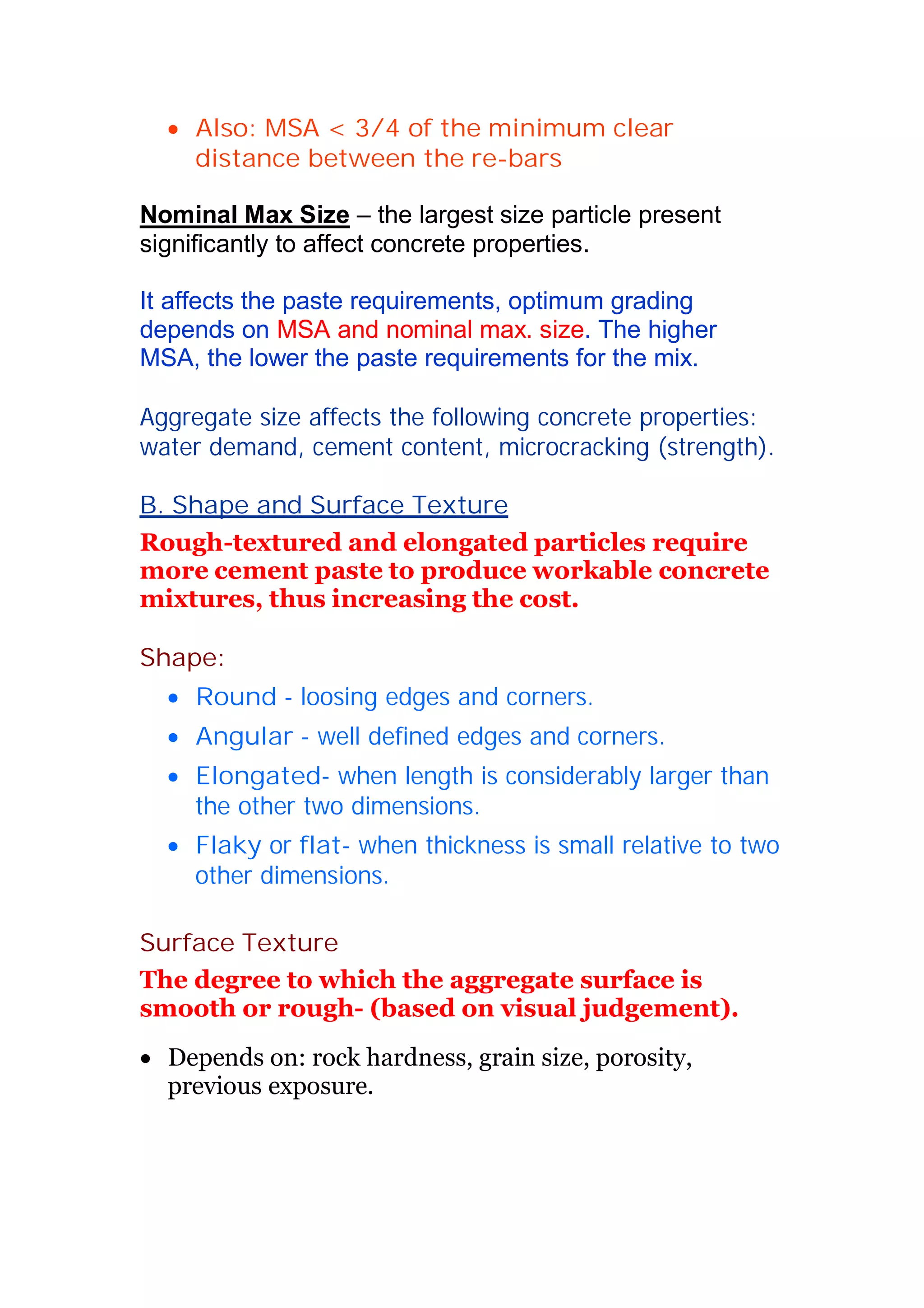 x Also: MSA  3/4 of the minimum clear 
distance between the re-bars 
Nominal Max Size – the largest size particle present 
significantly to affect concrete properties. 
It affects the paste requirements, optimum grading 
depends on MSA and nominal max. size. The higher 
MSA, the lower the paste requirements for the mix. 
Aggregate size affects the following concrete properties: 
water demand, cement content, microcracking (strength). 
B. Shape and Surface Texture 
Rough-textured and elongated particles require 
more cement paste to produce workable concrete 
mixtures, thus increasing the cost. 
Shape: 
x Round - loosing edges and corners. 
x Angular - well defined edges and corners. 
x Elongated- when length is considerably larger than 
the other two dimensions. 
x Flaky or flat- when thickness is small relative to two 
other dimensions. 
Surface Texture 
The degree to which the aggregate surface is 
smooth or rough- (based on visual judgement). 
x Depends on: rock hardness, grain size, porosity, 
previous exposure. 
 