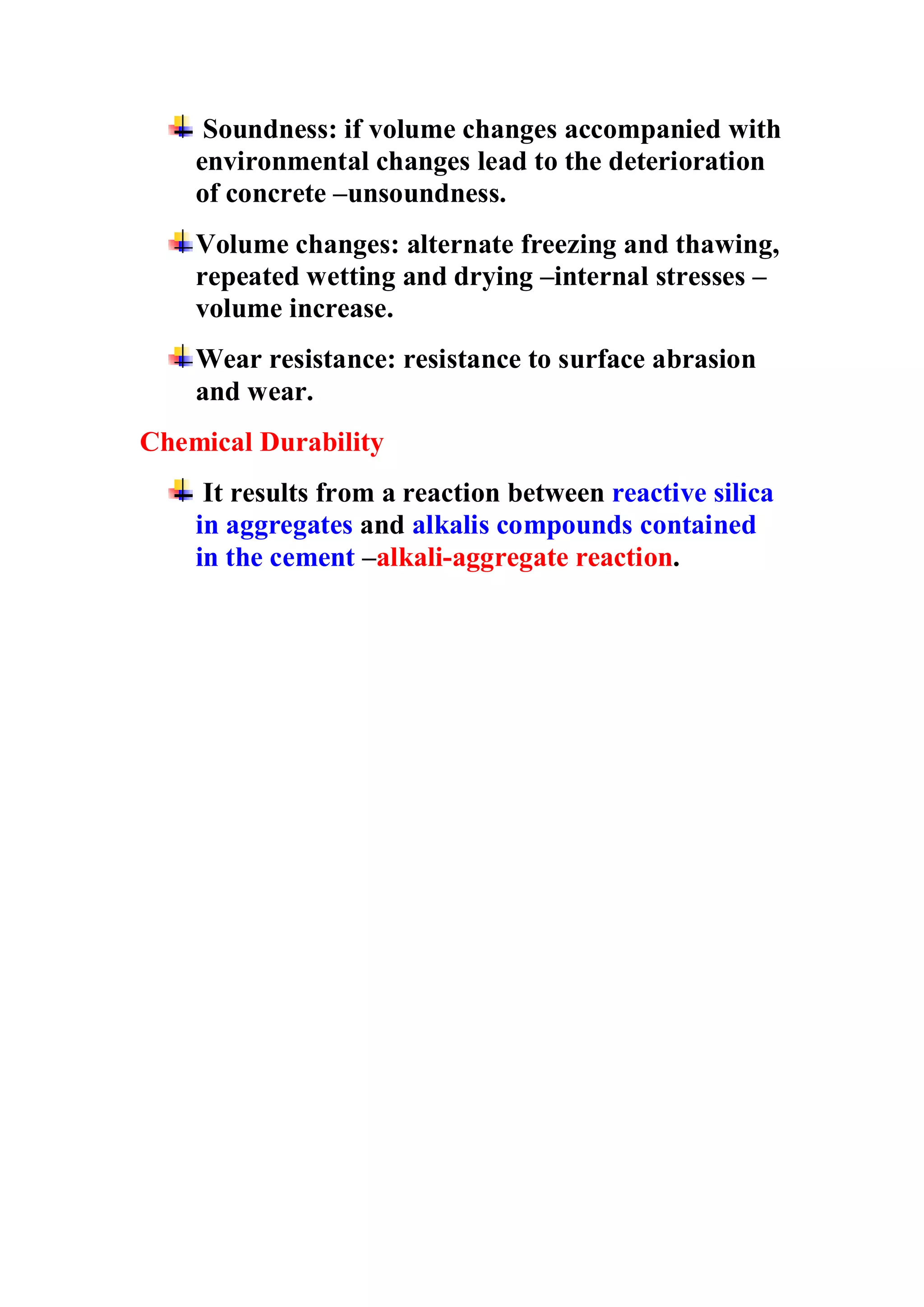 Soundness: if volume changes accompanied with 
environmental changes lead to the deterioration 
of concrete –unsoundness. 
Volume changes: alternate freezing and thawing, 
repeated wetting and drying –internal stresses – 
volume increase. 
Wear resistance: resistance to surface abrasion 
and wear. 
Chemical Durability 
It results from a reaction between reactive silica 
in aggregates and alkalis compounds contained 
in the cement –alkali-aggregate reaction. 
 