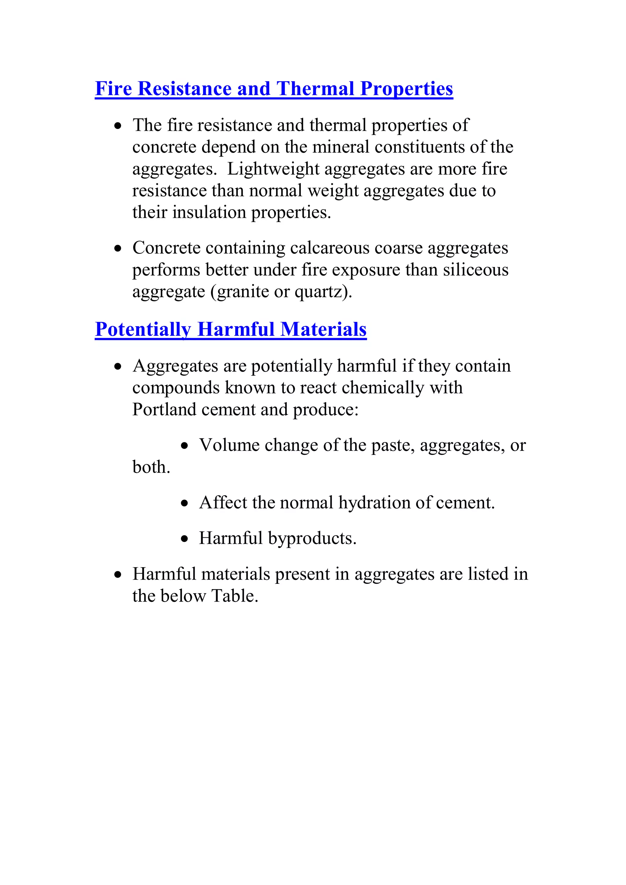 Fire Resistance and Thermal Properties 
x The fire resistance and thermal properties of 
concrete depend on the mineral constituents of the 
aggregates. Lightweight aggregates are more fire 
resistance than normal weight aggregates due to 
their insulation properties. 
x Concrete containing calcareous coarse aggregates 
performs better under fire exposure than siliceous 
aggregate (granite or quartz). 
Potentially Harmful Materials 
x Aggregates are potentially harmful if they contain 
compounds known to react chemically with 
Portland cement and produce: 
x Volume change of the paste, aggregates, or 
both. 
x Affect the normal hydration of cement. 
x Harmful byproducts. 
x Harmful materials present in aggregates are listed in 
the below Table. 
 
