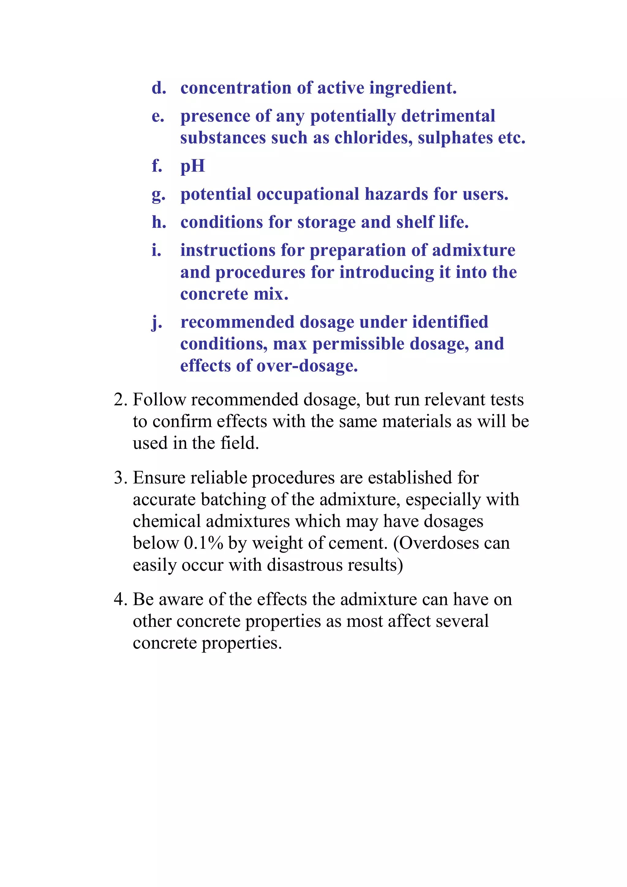 d. concentration of active ingredient. 
e. presence of any potentially detrimental 
substances such as chlorides, sulphates etc. 
f. pH 
g. potential occupational hazards for users. 
h. conditions for storage and shelf life. 
i. instructions for preparation of admixture 
and procedures for introducing it into the 
concrete mix. 
j. recommended dosage under identified 
conditions, max permissible dosage, and 
effects of over-dosage. 
2. Follow recommended dosage, but run relevant tests 
to confirm effects with the same materials as will be 
used in the field. 
3. Ensure reliable procedures are established for 
accurate batching of the admixture, especially with 
chemical admixtures which may have dosages 
below 0.1% by weight of cement. (Overdoses can 
easily occur with disastrous results) 
4. Be aware of the effects the admixture can have on 
other concrete properties as most affect several 
concrete properties. 
 