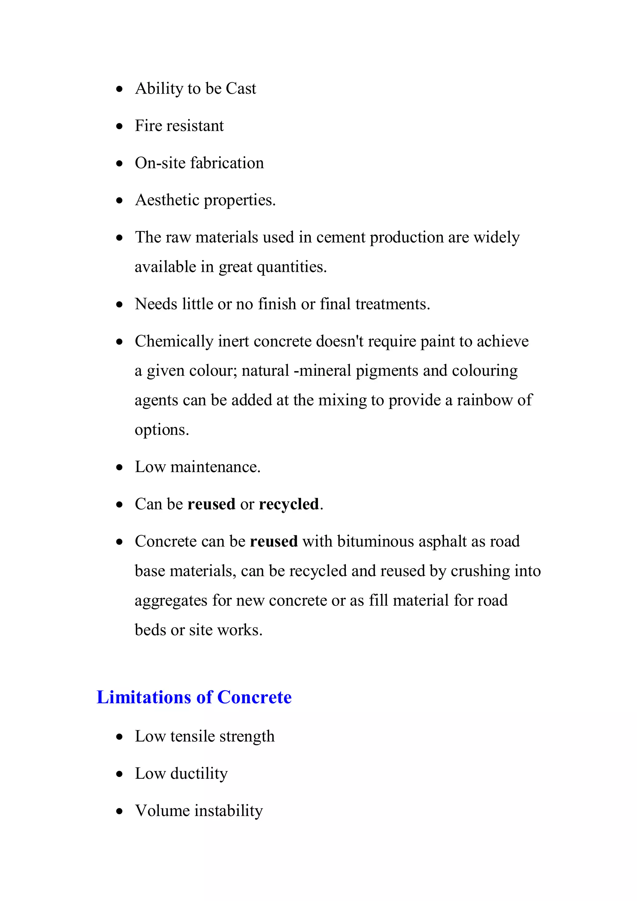 x Ability to be Cast 
x Fire resistant 
x On-site fabrication 
x Aesthetic properties. 
x The raw materials used in cement production are widely 
available in great quantities. 
x Needs little or no finish or final treatments. 
x Chemically inert concrete doesn't require paint to achieve 
a given colour; natural -mineral pigments and colouring 
agents can be added at the mixing to provide a rainbow of 
options. 
x Low maintenance. 
x Can be reused or recycled. 
x Concrete can be reused with bituminous asphalt as road 
base materials, can be recycled and reused by crushing into 
aggregates for new concrete or as fill material for road 
beds or site works. 
Limitations of Concrete 
x Low tensile strength 
x Low ductility 
x Volume instability 
 