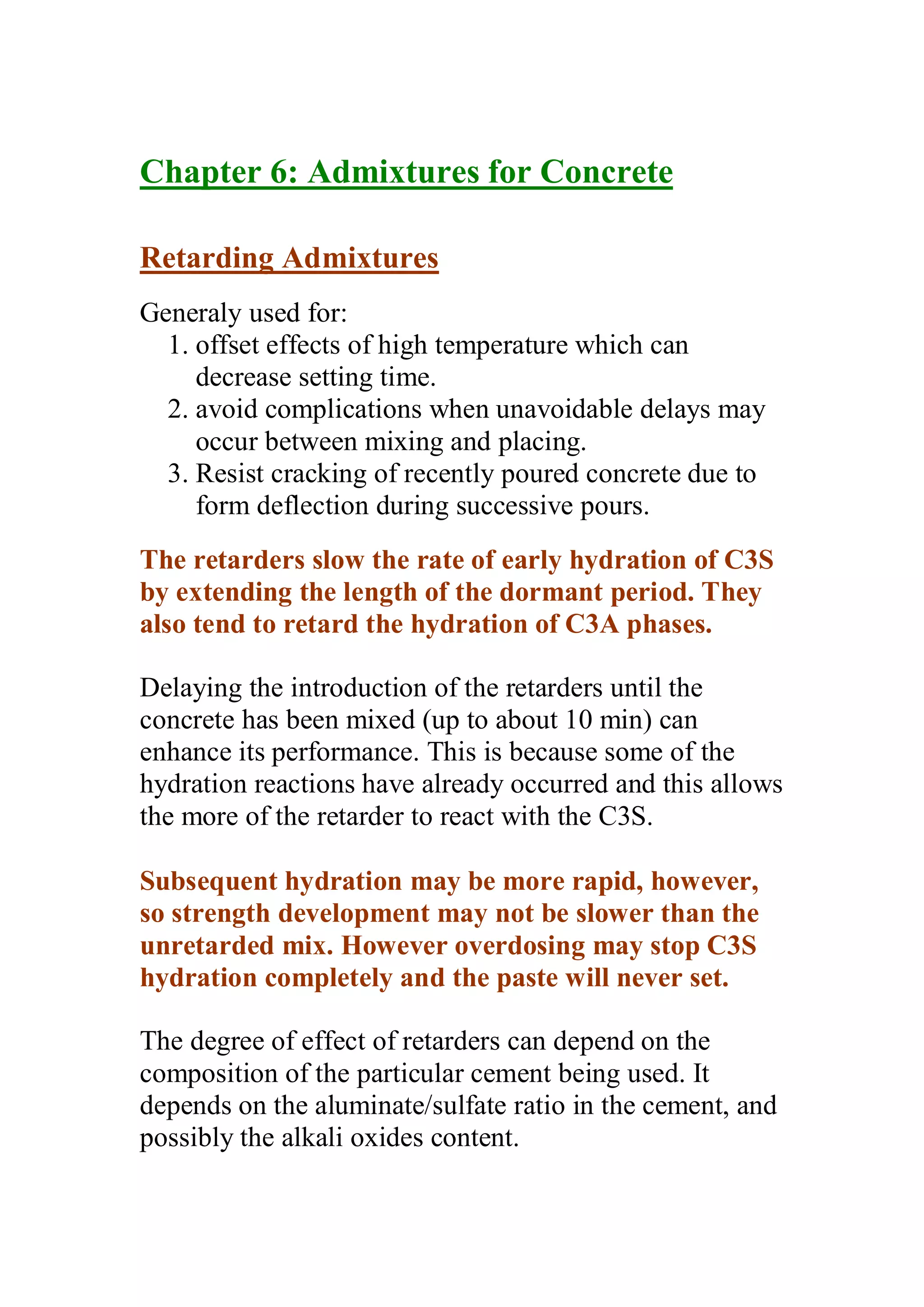 Chapter 6: Admixtures for Concrete 
Retarding Admixtures 
Generaly used for: 
1. offset effects of high temperature which can 
decrease setting time. 
2. avoid complications when unavoidable delays may 
occur between mixing and placing. 
3. Resist cracking of recently poured concrete due to 
form deflection during successive pours. 
The retarders slow the rate of early hydration of C3S 
by extending the length of the dormant period. They 
also tend to retard the hydration of C3A phases. 
Delaying the introduction of the retarders until the 
concrete has been mixed (up to about 10 min) can 
enhance its performance. This is because some of the 
hydration reactions have already occurred and this allows 
the more of the retarder to react with the C3S. 
Subsequent hydration may be more rapid, however, 
so strength development may not be slower than the 
unretarded mix. However overdosing may stop C3S 
hydration completely and the paste will never set. 
The degree of effect of retarders can depend on the 
composition of the particular cement being used. It 
depends on the aluminate/sulfate ratio in the cement, and 
possibly the alkali oxides content. 
 
