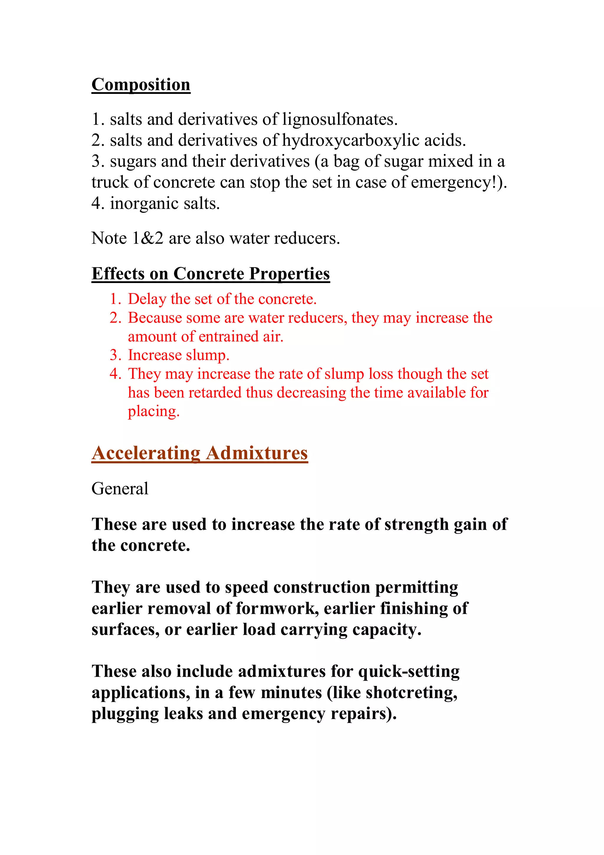 Composition 
1. salts and derivatives of lignosulfonates. 
2. salts and derivatives of hydroxycarboxylic acids. 
3. sugars and their derivatives (a bag of sugar mixed in a 
truck of concrete can stop the set in case of emergency!). 
4. inorganic salts. 
Note 12 are also water reducers. 
Effects on Concrete Properties 
1. Delay the set of the concrete. 
2. Because some are water reducers, they may increase the 
amount of entrained air. 
3. Increase slump. 
4. They may increase the rate of slump loss though the set 
has been retarded thus decreasing the time available for 
placing. 
Accelerating Admixtures 
General 
These are used to increase the rate of strength gain of 
the concrete. 
They are used to speed construction permitting 
earlier removal of formwork, earlier finishing of 
surfaces, or earlier load carrying capacity. 
These also include admixtures for quick-setting 
applications, in a few minutes (like shotcreting, 
plugging leaks and emergency repairs). 
 