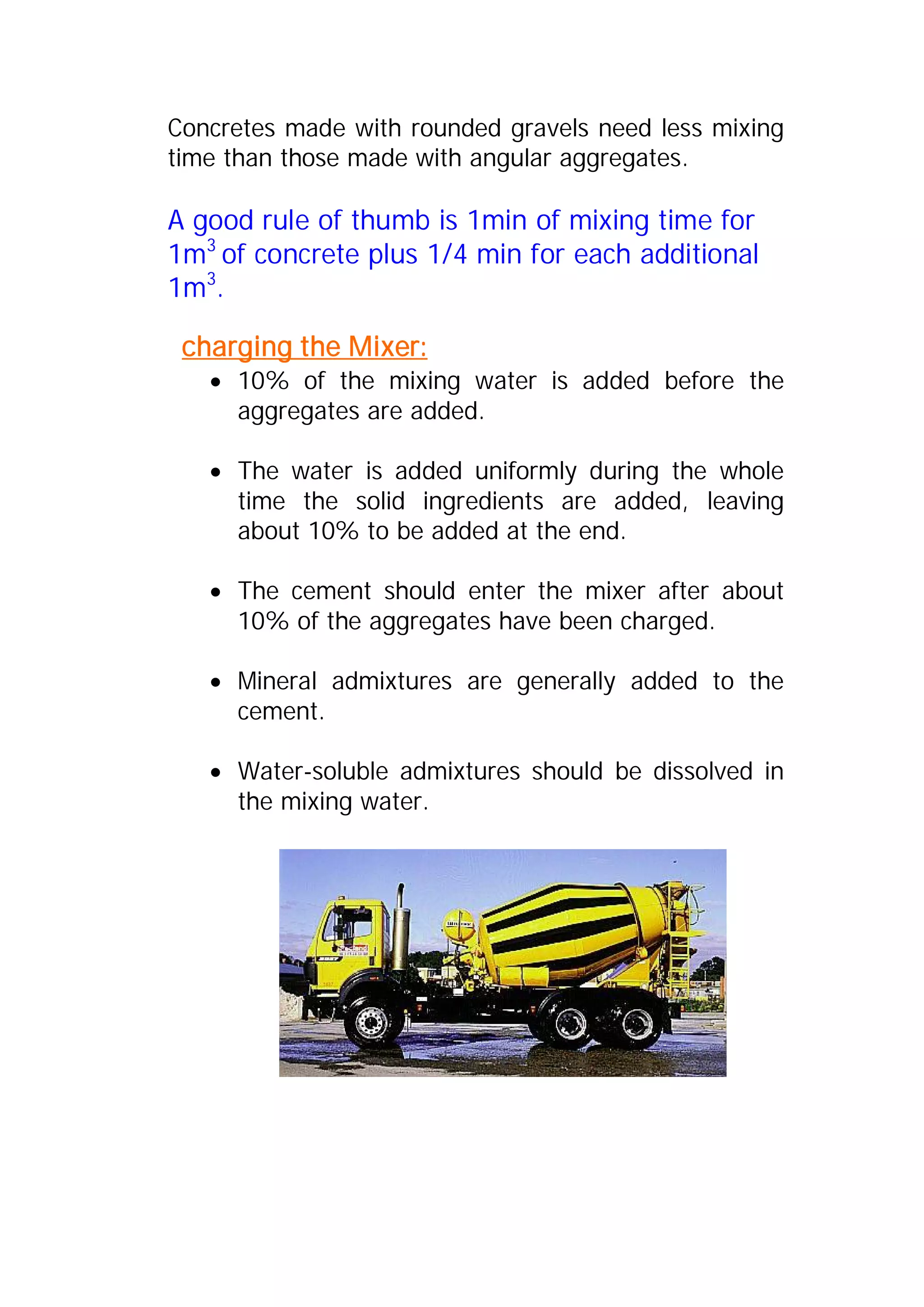Concretes made with rounded gravels need less mixing 
time than those made with angular aggregates. 
A good rule of thumb is 1min of mixing time for 
1m3 of concrete plus 1/4 min for each additional 
1m3. 
charging the Mixer: 
x 10% of the mixing water is added before the 
aggregates are added. 
x The water is added uniformly during the whole 
time the solid ingredients are added, leaving 
about 10% to be added at the end. 
x The cement should enter the mixer after about 
10% of the aggregates have been charged. 
x Mineral admixtures are generally added to the 
cement. 
x Water-soluble admixtures should be dissolved in 
the mixing water. 
 