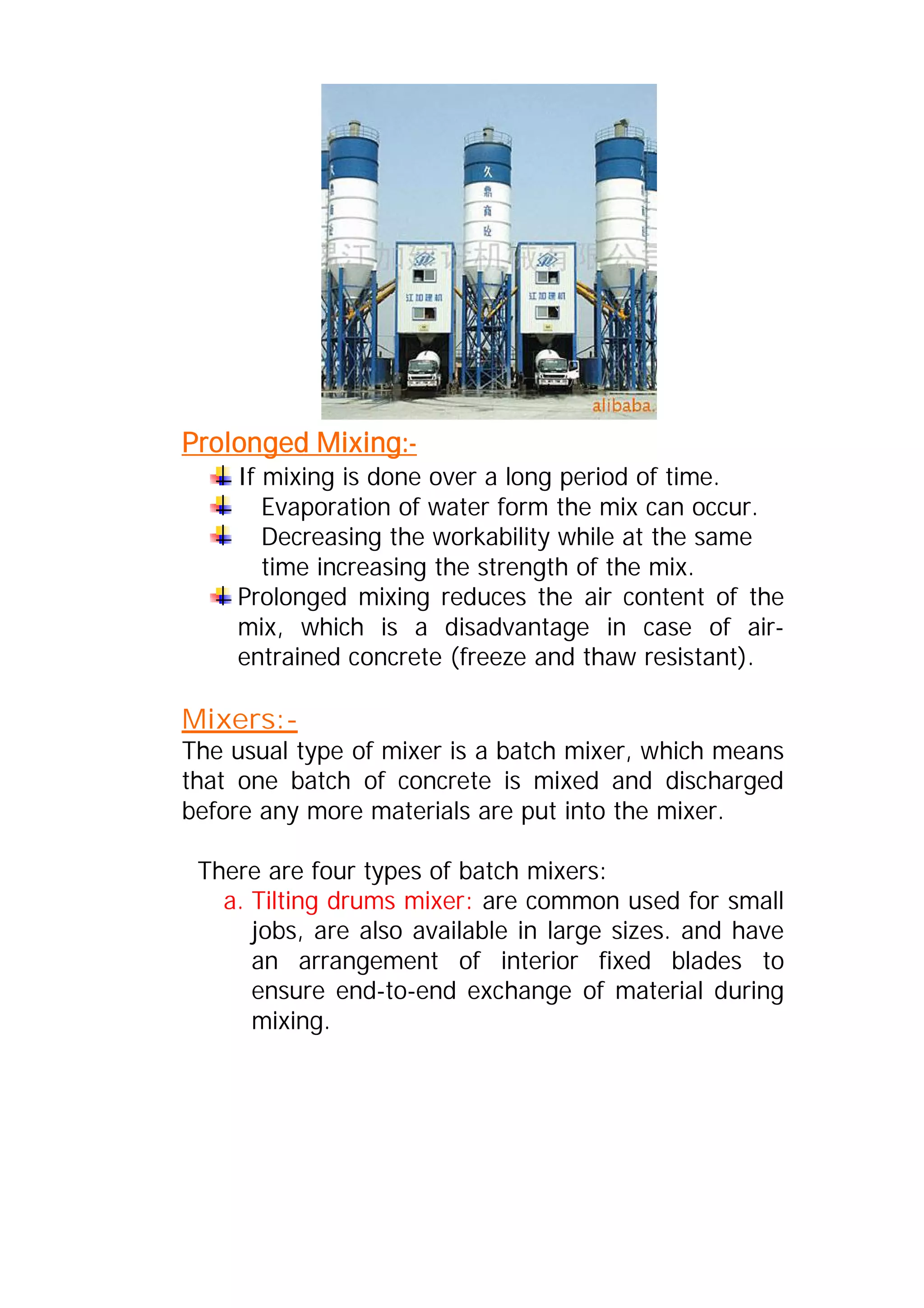 Prolonged Mixing:- 
If mixing is done over a long period of time. 
Evaporation of water form the mix can occur. 
Decreasing the workability while at the same 
time increasing the strength of the mix. 
Prolonged mixing reduces the air content of the 
mix, which is a disadvantage in case of air-entrained 
concrete (freeze and thaw resistant). 
Mixers:- 
The usual type of mixer is a batch mixer, which means 
that one batch of concrete is mixed and discharged 
before any more materials are put into the mixer. 
There are four types of batch mixers: 
a. Tilting drums mixer: are common used for small 
jobs, are also available in large sizes. and have 
an arrangement of interior fixed blades to 
ensure end-to-end exchange of material during 
mixing. 
 