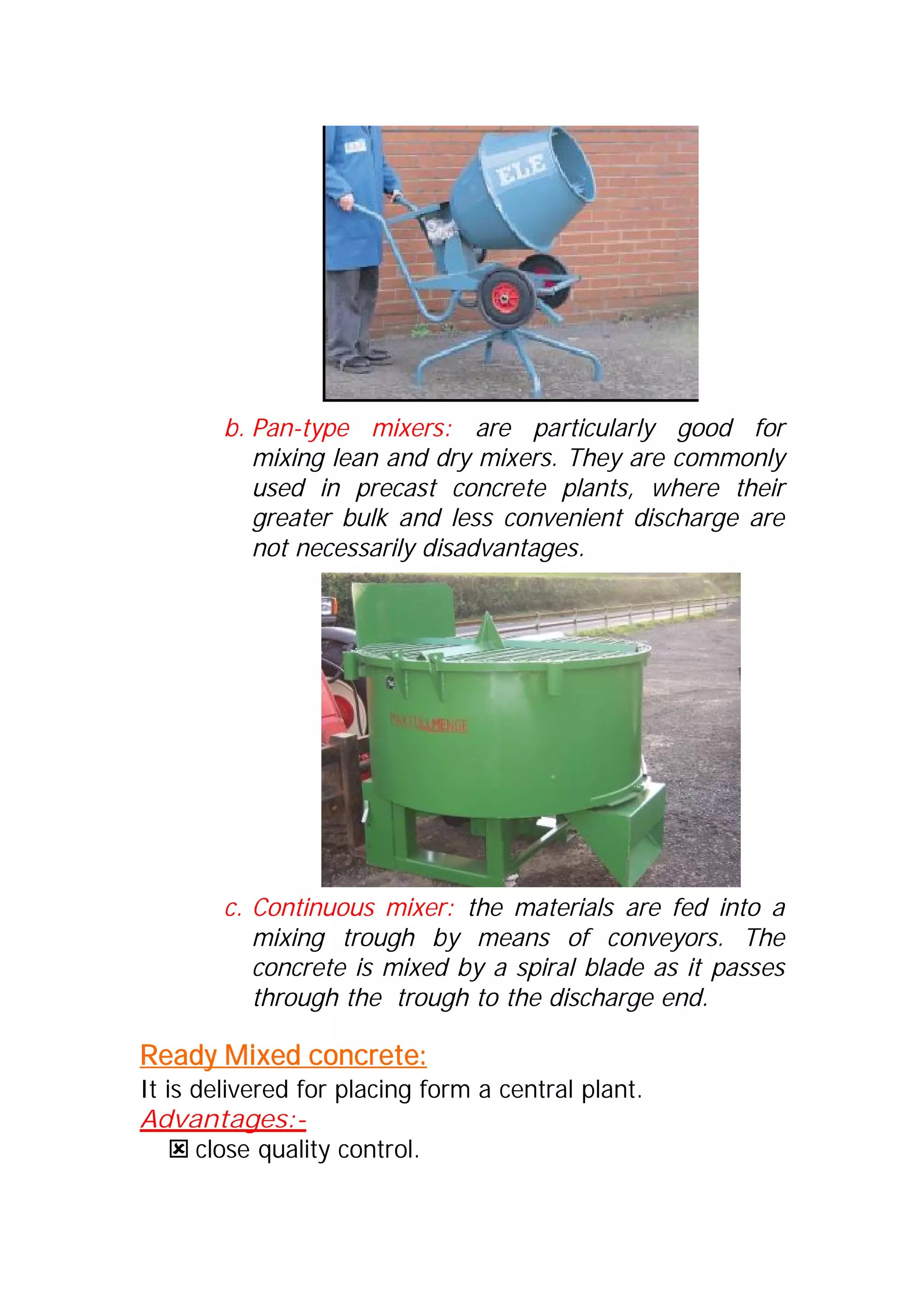 b. Pan-type mixers: are particularly good for 
mixing lean and dry mixers. They are commonly 
used in precast concrete plants, where their 
greater bulk and less convenient discharge are 
not necessarily disadvantages. 
c. Continuous mixer: the materials are fed into a 
mixing trough by means of conveyors. The 
concrete is mixed by a spiral blade as it passes 
through the trough to the discharge end. 
Ready Mixed concrete: 
It is delivered for placing form a central plant. 
Advantages:- 
: close quality control. 
 