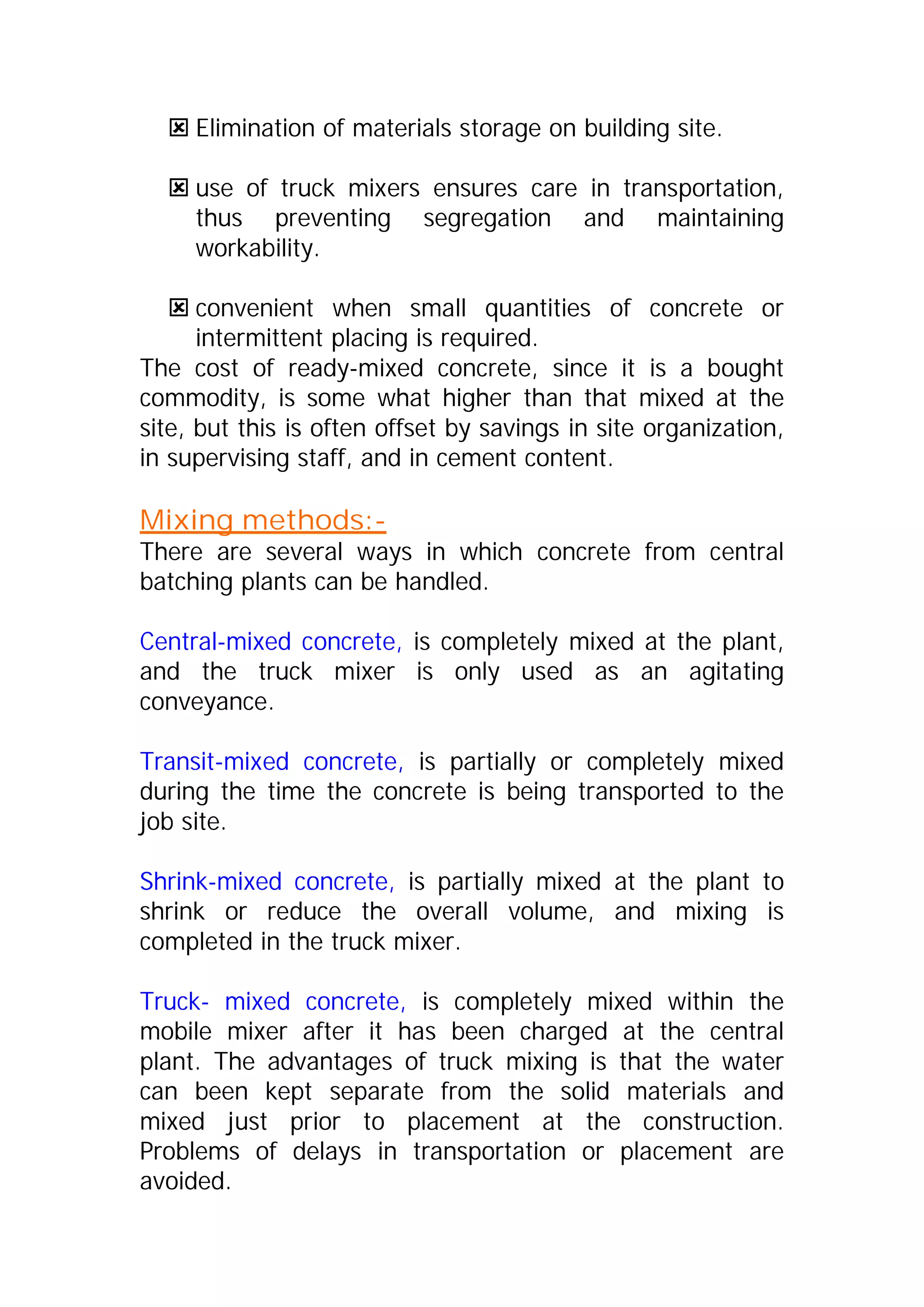 : Elimination of materials storage on building site. 
: use of truck mixers ensures care in transportation, 
thus preventing segregation and maintaining 
workability. 
: convenient when small quantities of concrete or 
intermittent placing is required. 
The cost of ready-mixed concrete, since it is a bought 
commodity, is some what higher than that mixed at the 
site, but this is often offset by savings in site organization, 
in supervising staff, and in cement content. 
Mixing methods:- 
There are several ways in which concrete from central 
batching plants can be handled. 
Central-mixed concrete, is completely mixed at the plant, 
and the truck mixer is only used as an agitating 
conveyance. 
Transit-mixed concrete, is partially or completely mixed 
during the time the concrete is being transported to the 
job site. 
Shrink-mixed concrete, is partially mixed at the plant to 
shrink or reduce the overall volume, and mixing is 
completed in the truck mixer. 
Truck- mixed concrete, is completely mixed within the 
mobile mixer after it has been charged at the central 
plant. The advantages of truck mixing is that the water 
can been kept separate from the solid materials and 
mixed just prior to placement at the construction. 
Problems of delays in transportation or placement are 
avoided. 
 