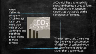 The net result, said Calera was
that there was a consumption
of a half ton of carbon dioxide
per ton of cement produced,
rather than a ton emitted.
A new
California
company,
CALERA says
it can use
more than
90% of CO2
wafting up and
out of the
power plants
to make
cement.
a CO2-rich flue gas mixed with
seawater droplets is used to form
the calcium and magnesium
carbonates that would be the
component of cement.
 