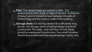 3. Piles: The cement bags are stacked in piles . It is
economical to form a pile 10 bags of cement . A distance
of about 300mm should be kept between the piles of
cement bags and the exterior walls of the building.
4. Storage sheds: For storing cement for sufficiently long
period , the storage sheds of special design should be
constructed.The walls , roof and floor of such sheds
should be waterproof construction. Few small windows
should be provided and they should be kept tightly shut.
 